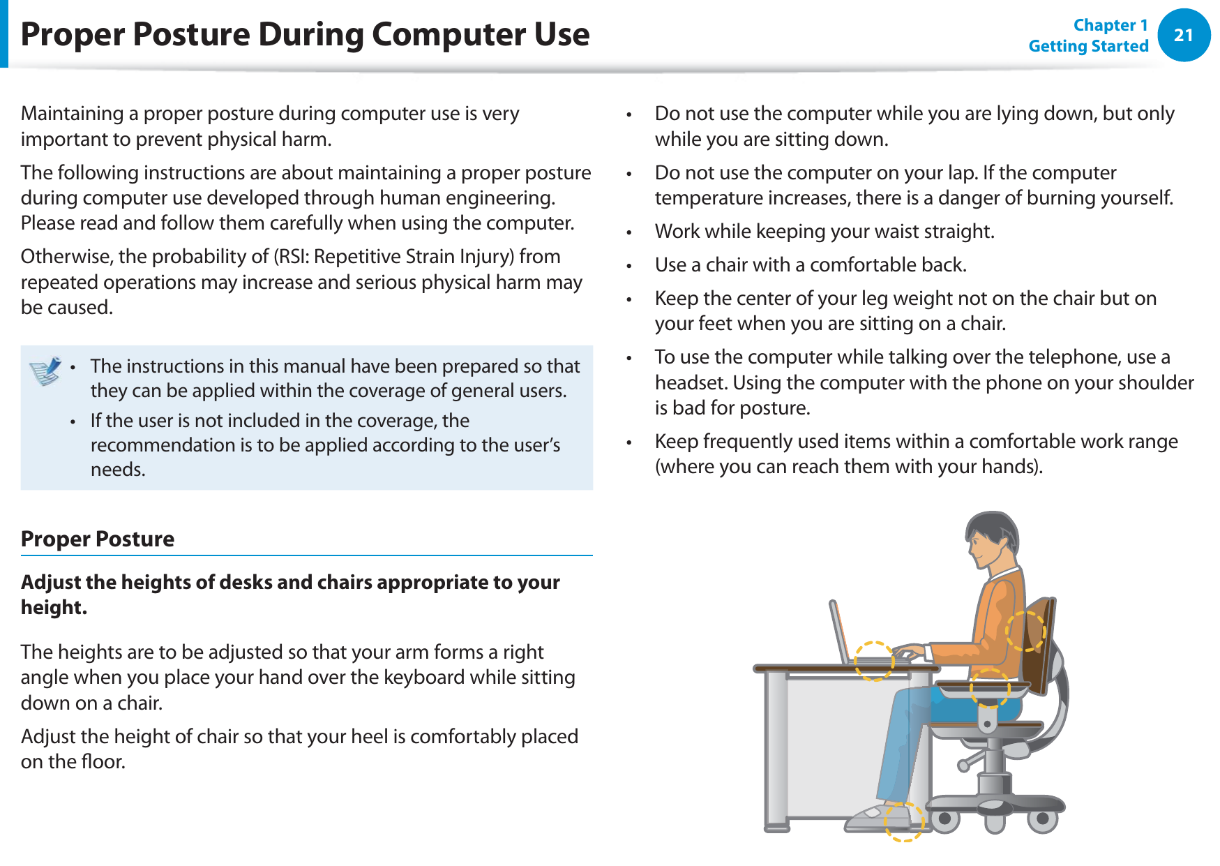 21Chapter 1 Getting StartedProper Posture During Computer UseMaintaining a proper posture during computer use is very important to prevent physical harm.The following instructions are about maintaining a proper posture during computer use developed through human engineering. Please read and follow them carefully when using the computer.Otherwise, the probability of (RSI: Repetitive Strain Injury) from repeated operations may increase and serious physical harm may be caused.The instructions in this manual have been prepared so that t they can be applied within the coverage of general users. If the user is not included in the coverage, the t recommendation is to be applied according to the user’s needs.Proper PostureAdjust the heights of desks and chairs appropriate to your height.The heights are to be adjusted so that your arm forms a right angle when you place your hand over the keyboard while sitting down on a chair.Adjust the height of chair so that your heel is comfortably placed on the oor.Do not use the computer while you are lying down, but only t while you are sitting down.Do not use the computer on your lap. If the computer t temperature increases, there is a danger of burning yourself.Work while keeping your waist straight.t Use a chair with a comfortable back.t Keep the center of your leg weight not on the chair but on t your feet when you are sitting on a chair.To use the computer while talking over the telephone, use a t headset. Using the computer with the phone on your shoulder is bad for posture.Keep frequently used items within a comfortable work range t (where you can reach them with your hands).