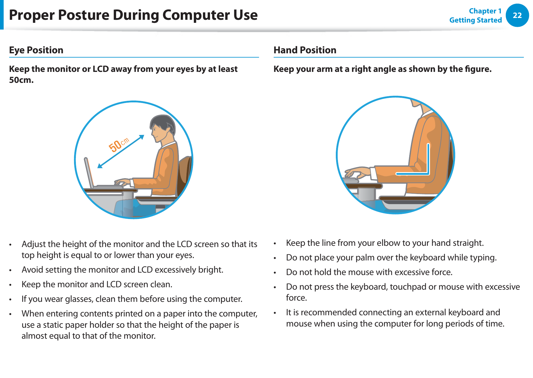 22Chapter 1 Getting StartedProper Posture During Computer UseEye PositionKeep the monitor or LCD away from your eyes by at least 50cm.Adjust the height of the monitor and the LCD screen so that its t top height is equal to or lower than your eyes.Avoid setting the monitor and LCD excessively bright.t Keep the monitor and LCD screen clean.t If you wear glasses, clean them before using the computer.t When entering contents printed on a paper into the computer, t use a static paper holder so that the height of the paper is almost equal to that of the monitor.Hand PositionKeep your arm at a right angle as shown by the gure.Keep the line from your elbow to your hand straight.t Do not place your palm over the keyboard while typing.t Do not hold the mouse with excessive force.t Do not press the keyboard, touchpad or mouse with excessive t force.It is recommended connecting an external keyboard and t mouse when using the computer for long periods of time.