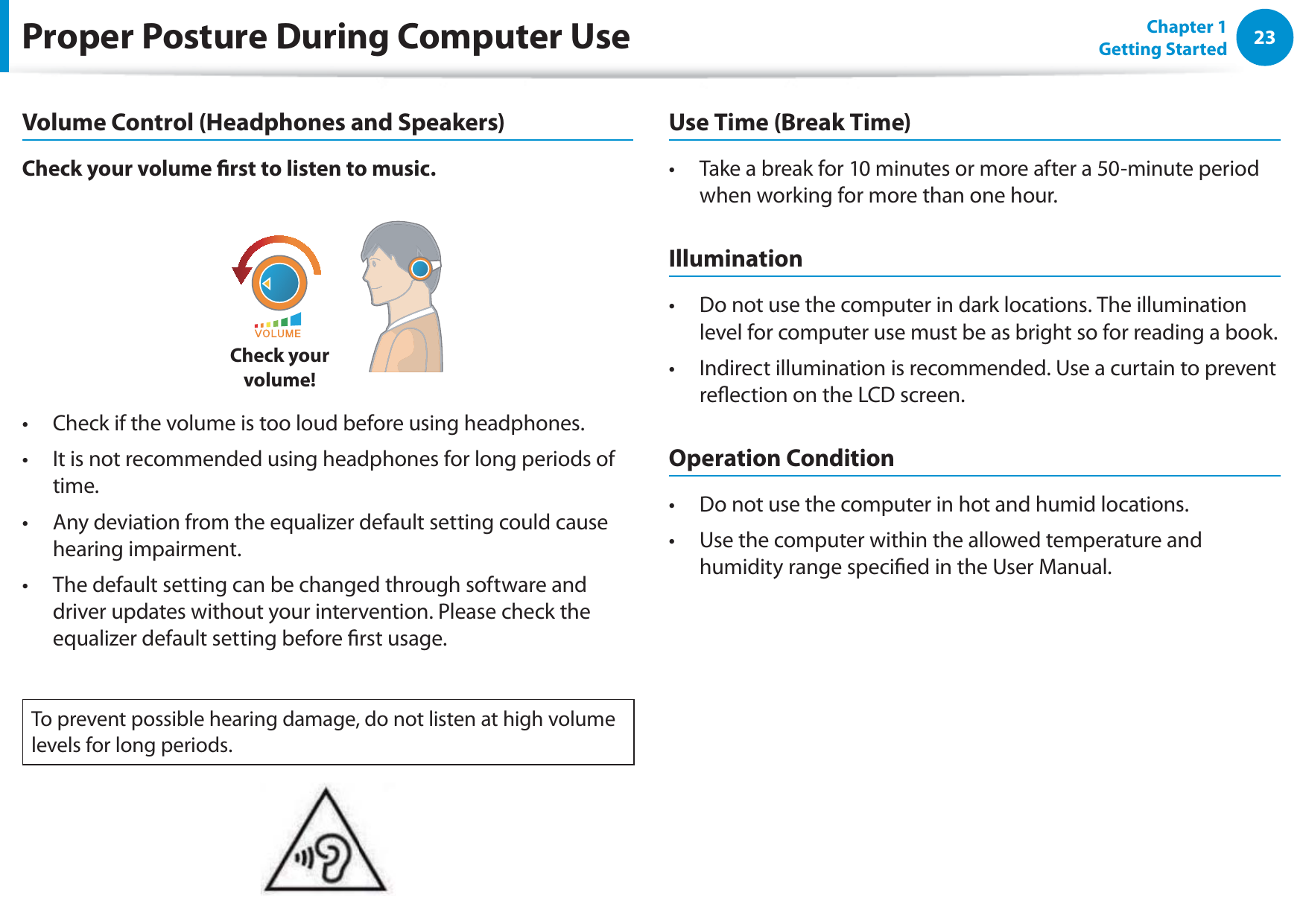 23Chapter 1 Getting StartedProper Posture During Computer UseVolume Control (Headphones and Speakers)Check your volume rst to listen to music.Check your  volume!Check if the volume is too loud before using headphones.t It is not recommended using headphones for long periods of t time.Any deviation from the equalizer default setting could cause t hearing impairment.The default setting can be changed through software and t driver updates without your intervention. Please check the equalizer default setting before rst usage.To prevent possible hearing damage, do not listen at high volume levels for long periods.Use Time (Break Time)Take a break for 10 minutes or more after a 50-minute period t when working for more than one hour.IlluminationDo not use the computer in dark locations. The illumination t level for computer use must be as bright so for reading a book.Indirect illumination is recommended. Use a curtain to prevent t reection on the LCD screen.Operation ConditionDo not use the computer in hot and humid locations.t Use the computer within the allowed temperature and t humidity range specied in the User Manual.