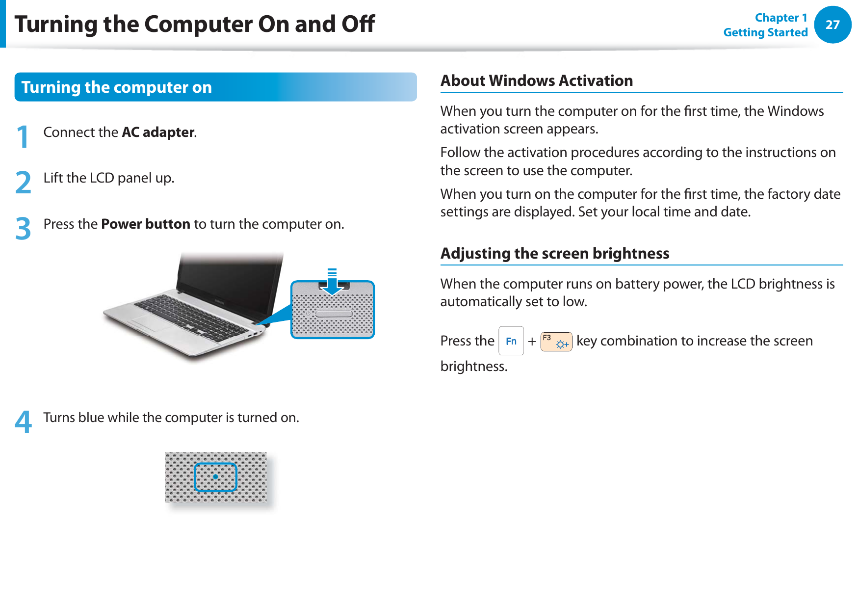 27Chapter 1 Getting StartedTurning the Computer On and OTurning the computer on1 Connect the AC adapter.2  Lift the LCD panel up.3 Press the Power button to turn the computer on.4 Turns blue while the computer is turned on.About Windows ActivationWhen you turn the computer on for the rst time, the Windows activation screen appears.Follow the activation procedures according to the instructions on the screen to use the computer.When you turn on the computer for the rst time, the factory date settings are displayed. Set your local time and date.Adjusting the screen brightnessWhen the computer runs on battery power, the LCD brightness is automatically set to low.Press the   +   key combination to increase the screen brightness.