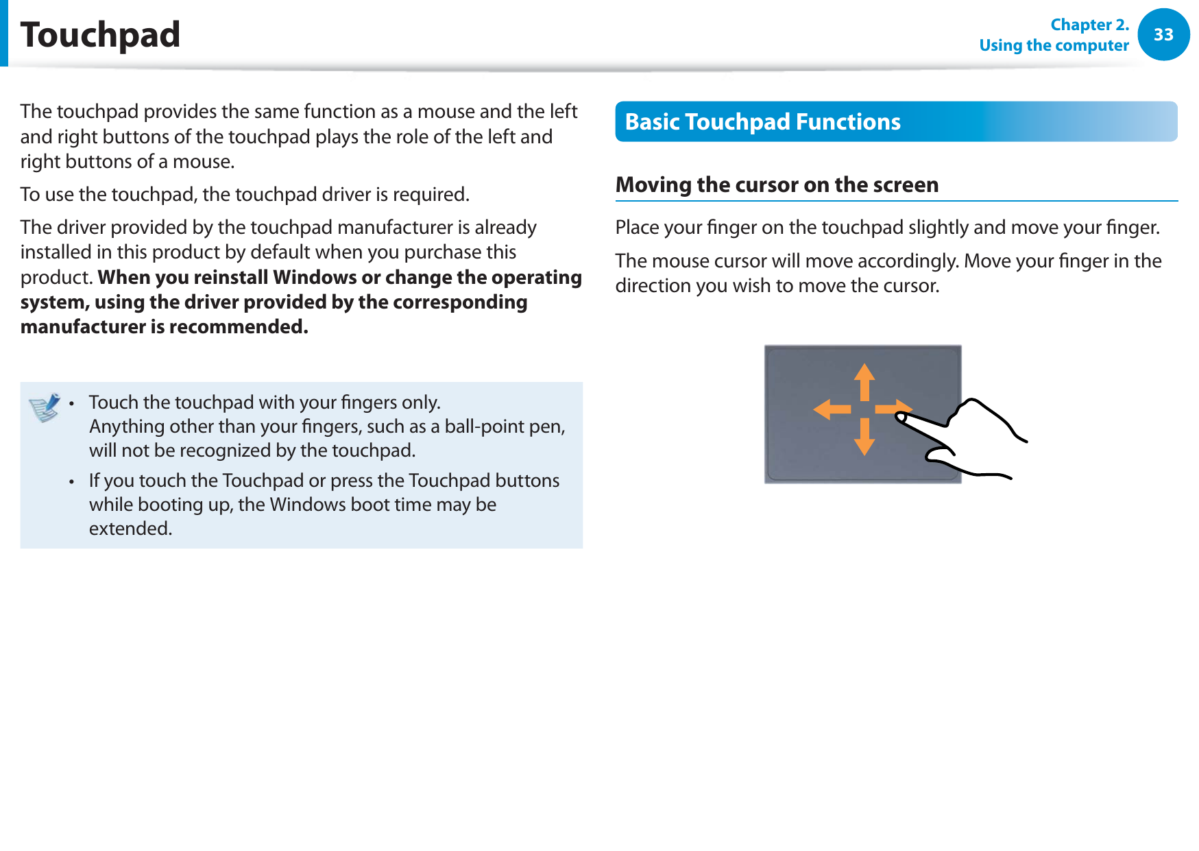 33Chapter 2.  Using the computerTouchpadThe touchpad provides the same function as a mouse and the left and right buttons of the touchpad plays the role of the left and right buttons of a mouse.To use the touchpad, the touchpad driver is required.The driver provided by the touchpad manufacturer is already installed in this product by default when you purchase this product. When you reinstall Windows or change the operating system, using the driver provided by the corresponding manufacturer is recommended.Touch the touchpad with your ngers only.  t Anything other than your ngers, such as a ball-point pen, will not be recognized by the touchpad.If you touch the Touchpad or press the Touchpad buttons t while booting up, the Windows boot time may be extended.Basic Touchpad FunctionsMoving the cursor on the screenPlace your nger on the touchpad slightly and move your nger.The mouse cursor will move accordingly. Move your nger in the direction you wish to move the cursor.