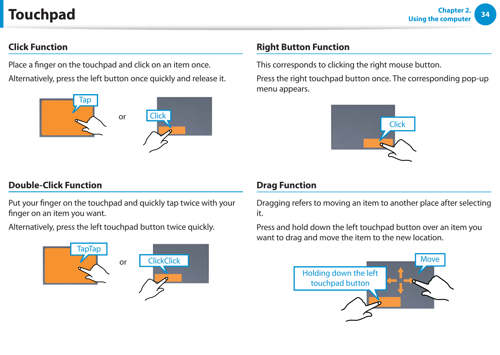 34Chapter 2.  Using the computerClick FunctionPlace a nger on the touchpad and click on an item once. Alternatively, press the left button once quickly and release it.TapClickorDouble-Click FunctionPut your nger on the touchpad and quickly tap twice with your nger on an item you want.Alternatively, press the left touchpad button twice quickly.ClickClickTapTaporRight Button FunctionThis corresponds to clicking the right mouse button.Press the right touchpad button once. The corresponding pop-up menu appears.ClickDrag FunctionDragging refers to moving an item to another place after selecting it.Press and hold down the left touchpad button over an item you want to drag and move the item to the new location.Holding down the left touchpad buttonMoveTouchpad