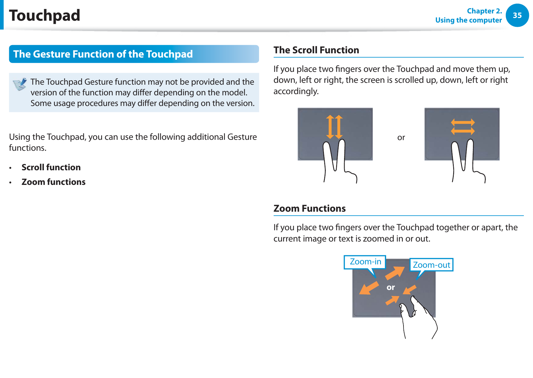 35Chapter 2.  Using the computerThe Gesture Function of the TouchpadThe Touchpad Gesture function may not be provided and the version of the function may dier depending on the model. Some usage procedures may dier depending on the version.Using the Touchpad, you can use the following additional Gesture functions.Scroll functiont Zoom functionst The Scroll FunctionIf you place two ngers over the Touchpad and move them up, down, left or right, the screen is scrolled up, down, left or right accordingly.orZoom FunctionsIf you place two ngers over the Touchpad together or apart, the current image or text is zoomed in or out.Zoom-outZoom-inorTouchpad