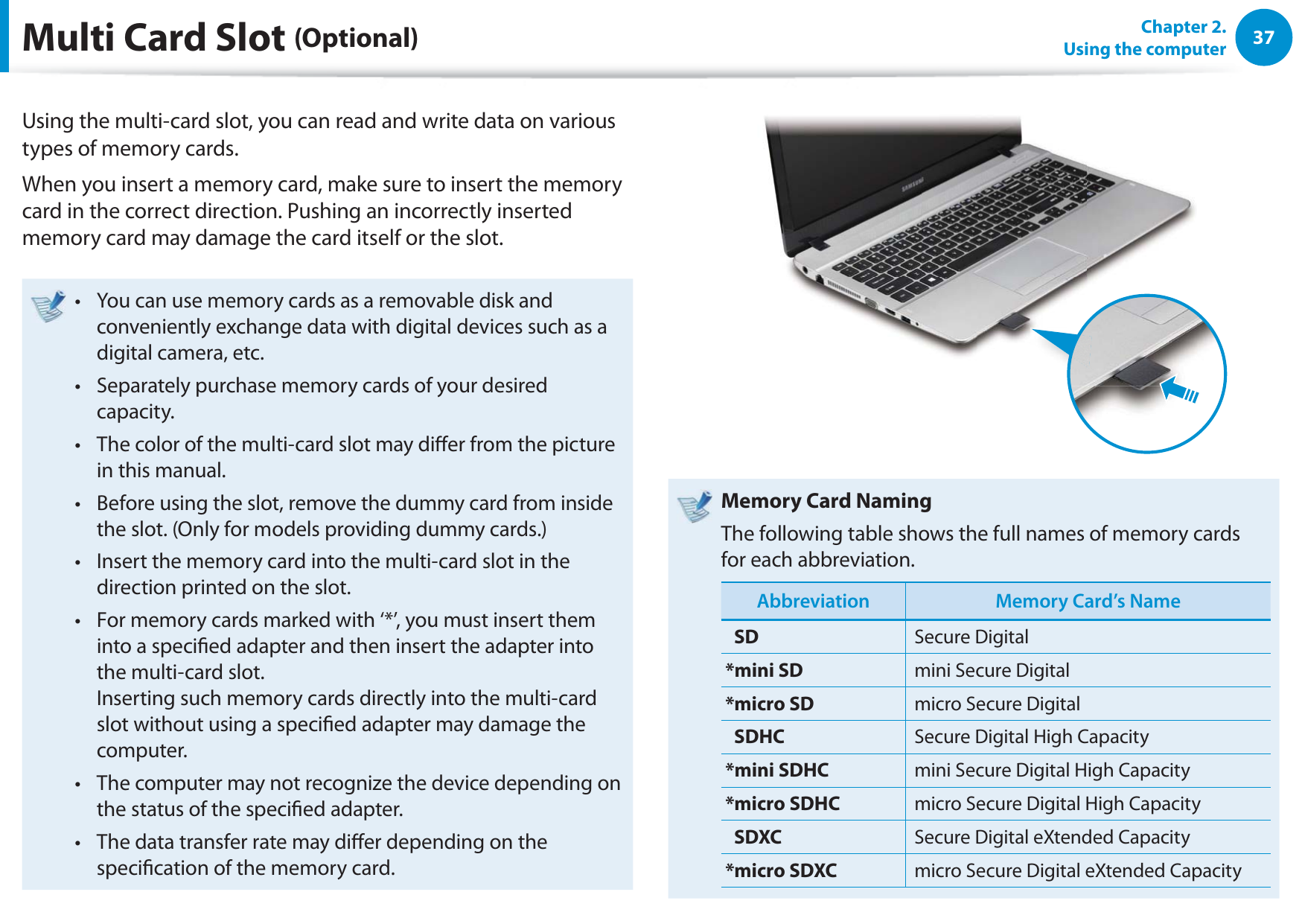 37Chapter 2.  Using the computerMulti Card Slot (Optional)Using the multi-card slot, you can read and write data on various types of memory cards.When you insert a memory card, make sure to insert the memory card in the correct direction. Pushing an incorrectly inserted memory card may damage the card itself or the slot.You can use memory cards as a removable disk and t conveniently exchange data with digital devices such as a digital camera, etc.Separately purchase memory cards of your desired t capacity.The color of the multi-card slot may dier from the picture t in this manual.Before using the slot, remove the dummy card from inside t the slot. (Only for models providing dummy cards.)Insert the memory card into the multi-card slot in the t direction printed on the slot.For memory cards marked with ‘*’, you must insert them t into a specied adapter and then insert the adapter into the multi-card slot. Inserting such memory cards directly into the multi-card slot without using a specied adapter may damage the computer.The computer may not recognize the device depending on t the status of the specied adapter.The data transfer rate may dier depending on the t specication of the memory card.Memory Card NamingThe following table shows the full names of memory cards for each abbreviation.Abbreviation Memory Card’s NameSD Secure Digital*mini SD mini Secure Digital*micro SD micro Secure DigitalSDHC Secure Digital High Capacity*mini SDHC mini Secure Digital High Capacity*micro SDHC micro Secure Digital High CapacitySDXC Secure Digital eXtended Capacity*micro SDXC micro Secure Digital eXtended Capacity