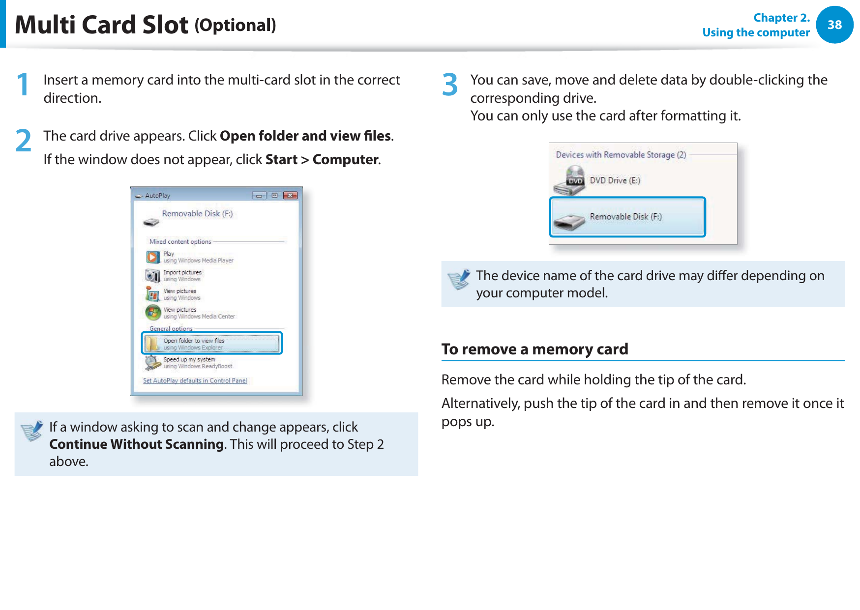 38Chapter 2.  Using the computerMulti Card Slot (Optional)1  Insert a memory card into the multi-card slot in the correct direction.2  The card drive appears. Click Open folder and view les.If the window does not appear, click Start &gt; Computer.If a window asking to scan and change appears, click Continue Without Scanning. This will proceed to Step 2 above.3  You can save, move and delete data by double-clicking the corresponding drive. You can only use the card after formatting it.The device name of the card drive may dier depending on your computer model.To remove a memory cardRemove the card while holding the tip of the card.Alternatively, push the tip of the card in and then remove it once it pops up.
