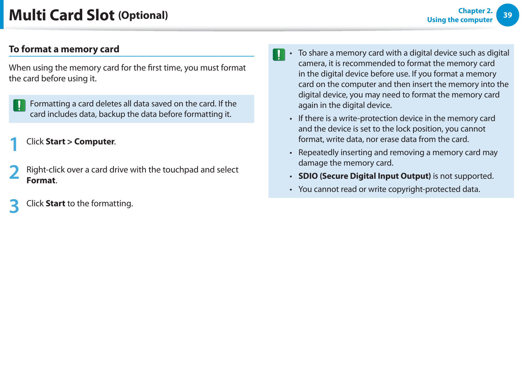 39Chapter 2.  Using the computerTo format a memory cardWhen using the memory card for the rst time, you must format the card before using it.Formatting a card deletes all data saved on the card. If the card includes data, backup the data before formatting it.1 Click Start &gt; Computer.2  Right-click over a card drive with the touchpad and select Format.3 Click Start to the formatting.To share a memory card with a digital device such as digital t camera, it is recommended to format the memory card in the digital device before use. If you format a memory card on the computer and then insert the memory into the digital device, you may need to format the memory card again in the digital device.If there is a write-protection device in the memory card t and the device is set to the lock position, you cannot format, write data, nor erase data from the card.Repeatedly inserting and removing a memory card may t damage the memory card.SDIO (Secure Digital Input Output)t   is not supported.You cannot read or write copyright-protected data.t Multi Card Slot (Optional)