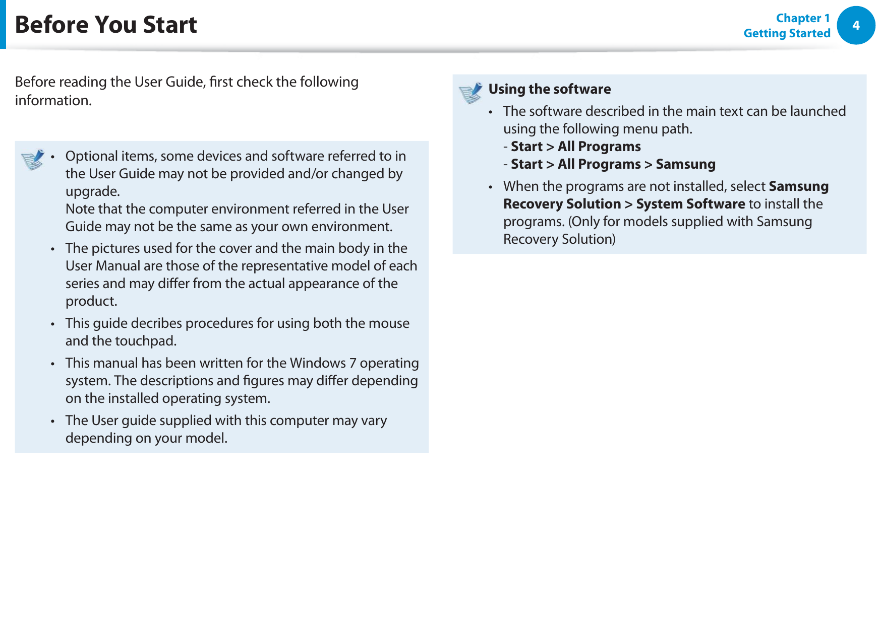 4Chapter 1 Getting StartedBefore You StartBefore reading the User Guide, rst check the following information.Optional items, some devices and software referred to in t the User Guide may not be provided and/or changed by upgrade. Note that the computer environment referred in the User Guide may not be the same as your own environment. The pictures used for the cover and the main body in the t User Manual are those of the representative model of each series and may dier from the actual appearance of the product.This guide decribes procedures for using both the mouse t and the touchpad.This manual has been written for the Windows 7 operating t system. The descriptions and gures may dier depending on the installed operating system.The User guide supplied with this computer may vary t depending on your model.Using the software The software described in the main text can be launched t using the following menu path.  - Start &gt; All Programs - Start &gt; All Programs &gt; SamsungWhen the programs are not installed, select t Samsung Recovery Solution &gt; System Software to install the programs. (Only for models supplied with Samsung Recovery Solution)