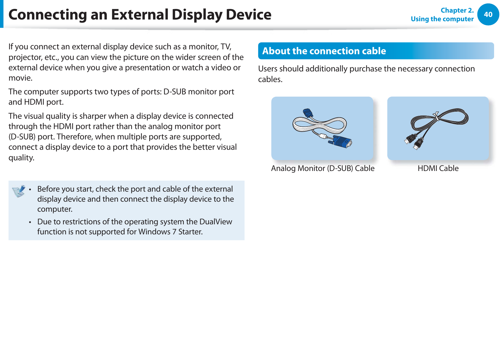 40Chapter 2.  Using the computerConnecting an External Display DeviceIf you connect an external display device such as a monitor, TV, projector, etc., you can view the picture on the wider screen of the external device when you give a presentation or watch a video or movie.The computer supports two types of ports: D-SUB monitor port and HDMI port.The visual quality is sharper when a display device is connected through the HDMI port rather than the analog monitor port (D-SUB) port. Therefore, when multiple ports are supported, connect a display device to a port that provides the better visual quality.Before you start, check the port and cable of the external t display device and then connect the display device to the computer.Due to restrictions of the operating system the DualView t function is not supported for Windows 7 Starter.About the connection cableUsers should additionally purchase the necessary connection cables.Analog Monitor (D-SUB) CableHDMI Cable