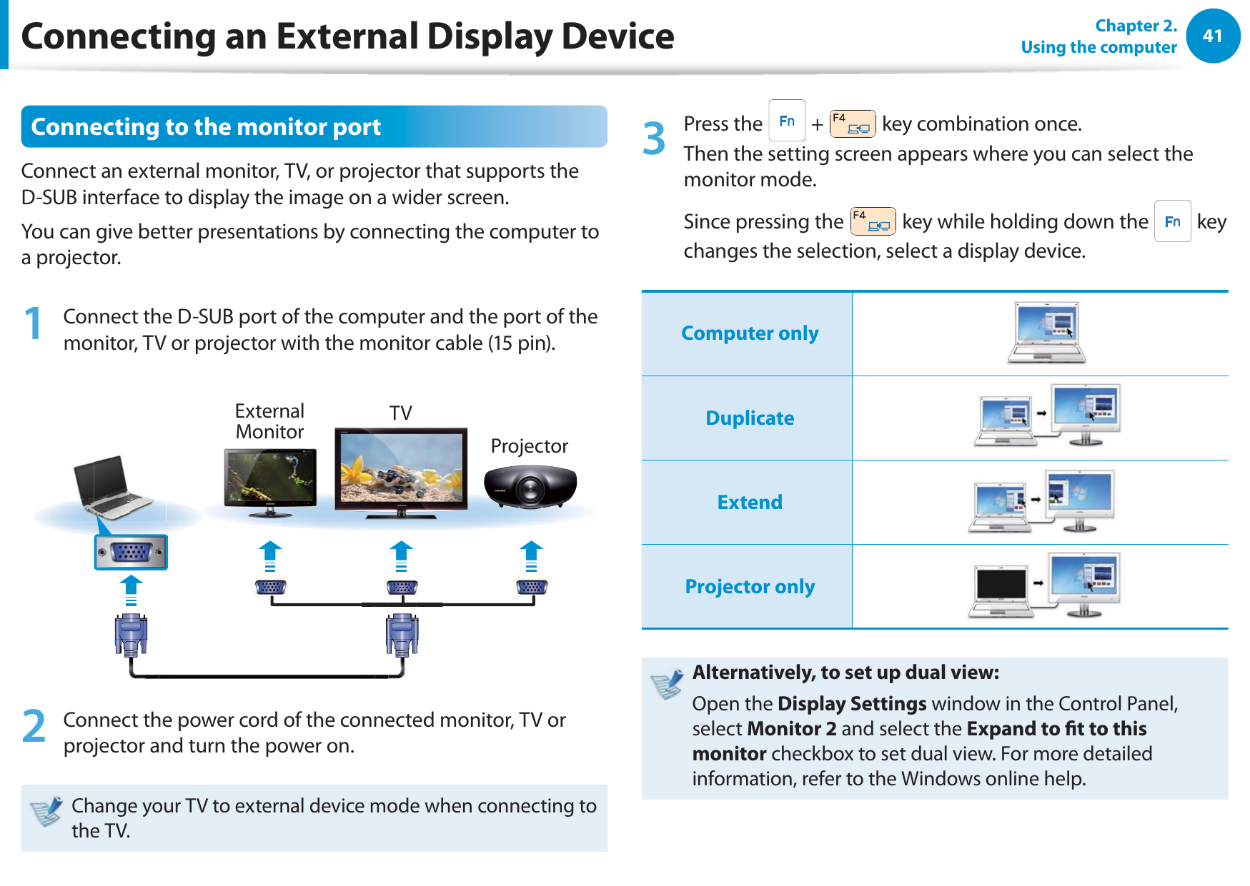 41Chapter 2.  Using the computerConnecting to the monitor portConnect an external monitor, TV, or projector that supports the D-SUB interface to display the image on a wider screen.You can give better presentations by connecting the computer to a projector.1  Connect the D-SUB port of the computer and the port of the monitor, TV or projector with the monitor cable (15 pin). External Monitor TVProjector2  Connect the power cord of the connected monitor, TV or projector and turn the power on.Change your TV to external device mode when connecting to the TV. 3 Press the   +   key combination once.  Then the setting screen appears where you can select the monitor mode.Since pressing the   key while holding down the   key changes the selection, select a display device.Computer onlyDuplicateExtendProjector onlyAlternatively, to set up dual view:Open the Display Settings window in the Control Panel, select Monitor 2 and select the Expand to t to this monitor checkbox to set dual view. For more detailed information, refer to the Windows online help.Connecting an External Display Device