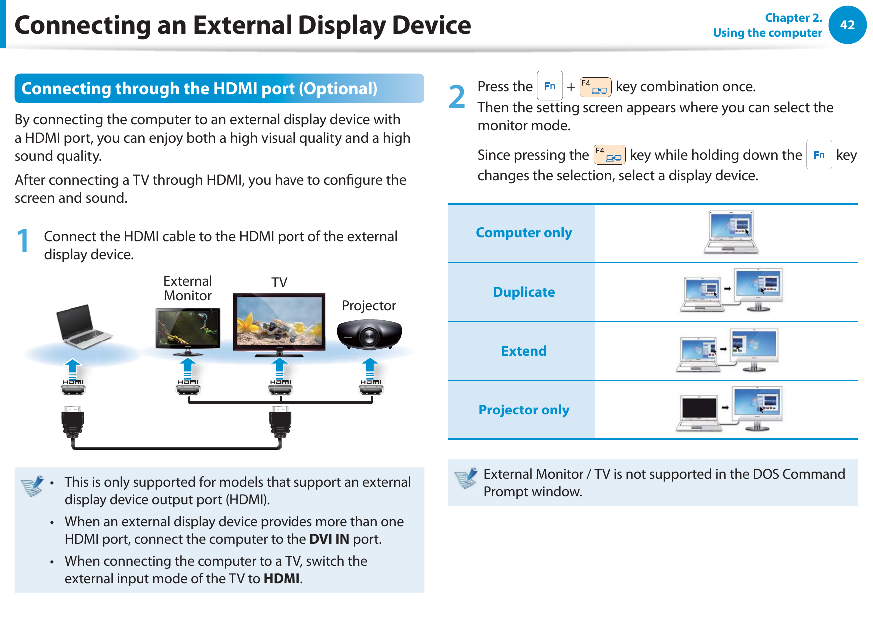 42Chapter 2.  Using the computerConnecting through the HDMI port (Optional)By connecting the computer to an external display device with a HDMI port, you can enjoy both a high visual quality and a high sound quality.After connecting a TV through HDMI, you have to congure the screen and sound.1  Connect the HDMI cable to the HDMI port of the external display device.External Monitor TVProjectorThis is only supported for models that support an external t display device output port (HDMI).When an external display device provides more than one t HDMI port, connect the computer to the DVI IN port.When connecting the computer to a TV, switch the t external input mode of the TV to HDMI.2 Press the   +   key combination once.  Then the setting screen appears where you can select the monitor mode.Since pressing the   key while holding down the   key changes the selection, select a display device.Computer onlyDuplicateExtendProjector onlyExternal Monitor / TV is not supported in the DOS Command Prompt window.Connecting an External Display Device