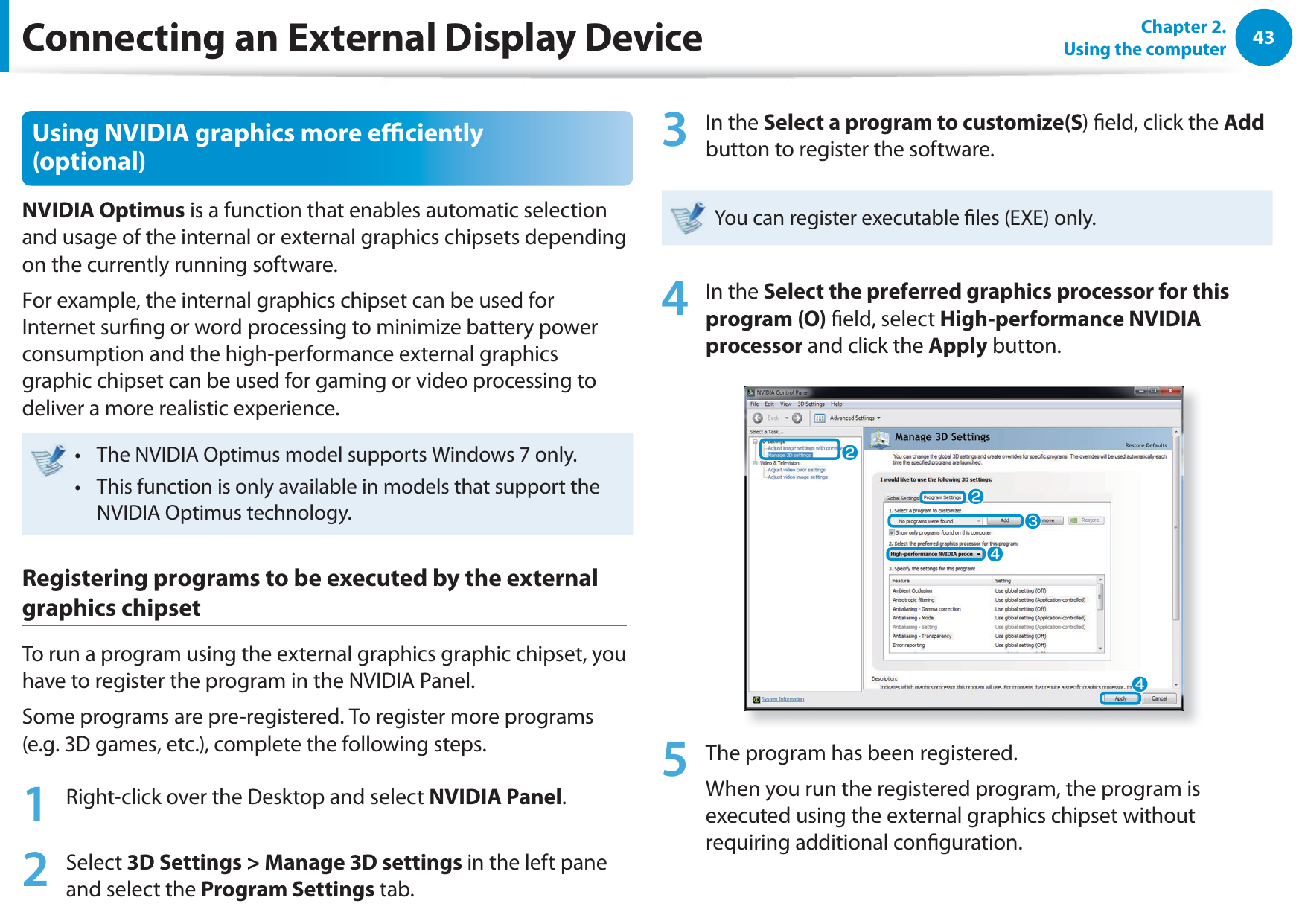 43Chapter 2.  Using the computerConnecting an External Display DeviceUsing NVIDIA graphics more eciently (optional)NVIDIA Optimus is a function that enables automatic selection and usage of the internal or external graphics chipsets depending on the currently running software.For example, the internal graphics chipset can be used for Internet surng or word processing to minimize battery power consumption and the high-performance external graphics graphic chipset can be used for gaming or video processing to deliver a more realistic experience.The NVIDIA Optimus model supports Windows  only.t This function is only available in models that support the t NVIDIA Optimus technology.Registering programs to be executed by the external graphics chipsetTo run a program using the external graphics graphic chipset, you have to register the program in the NVIDIA Panel.Some programs are pre-registered. To register more programs (e.g. 3D games, etc.), complete the following steps.1  Right-click over the Desktop and select NVIDIA Panel.2 Select 3D Settings &gt; Manage 3D settings in the left pane and select the Program Settings tab.3 In the Select a program to customize(S) eld, click the Add button to register the software. You can register executable les (EXE) only.4 In the Select the preferred graphics processor for this program (O) eld, select High-performance NVIDIA processor and click the Apply button.llWjj5  The program has been registered.When you run the registered program, the program is executed using the external graphics chipset without requiring additional conguration.