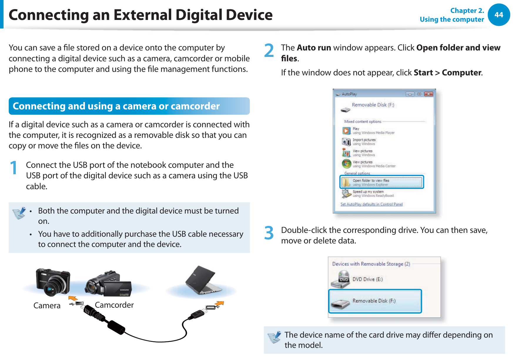 44Chapter 2.  Using the computerConnecting an External Digital DeviceYou can save a le stored on a device onto the computer by connecting a digital device such as a camera, camcorder or mobile phone to the computer and using the le management functions.Connecting and using a camera or camcorderIf a digital device such as a camera or camcorder is connected with the computer, it is recognized as a removable disk so that you can copy or move the les on the device.1  Connect the USB port of the notebook computer and the USB port of the digital device such as a camera using the USB cable.Both the computer and the digital device must be turned t on.You have to additionally purchase the USB cable necessary t to connect the computer and the device.Camera Camcorder2 The Auto run window appears. Click Open folder and view les.If the window does not appear, click Start &gt; Computer.3  Double-click the corresponding drive. You can then save, move or delete data.The device name of the card drive may dier depending on the model.