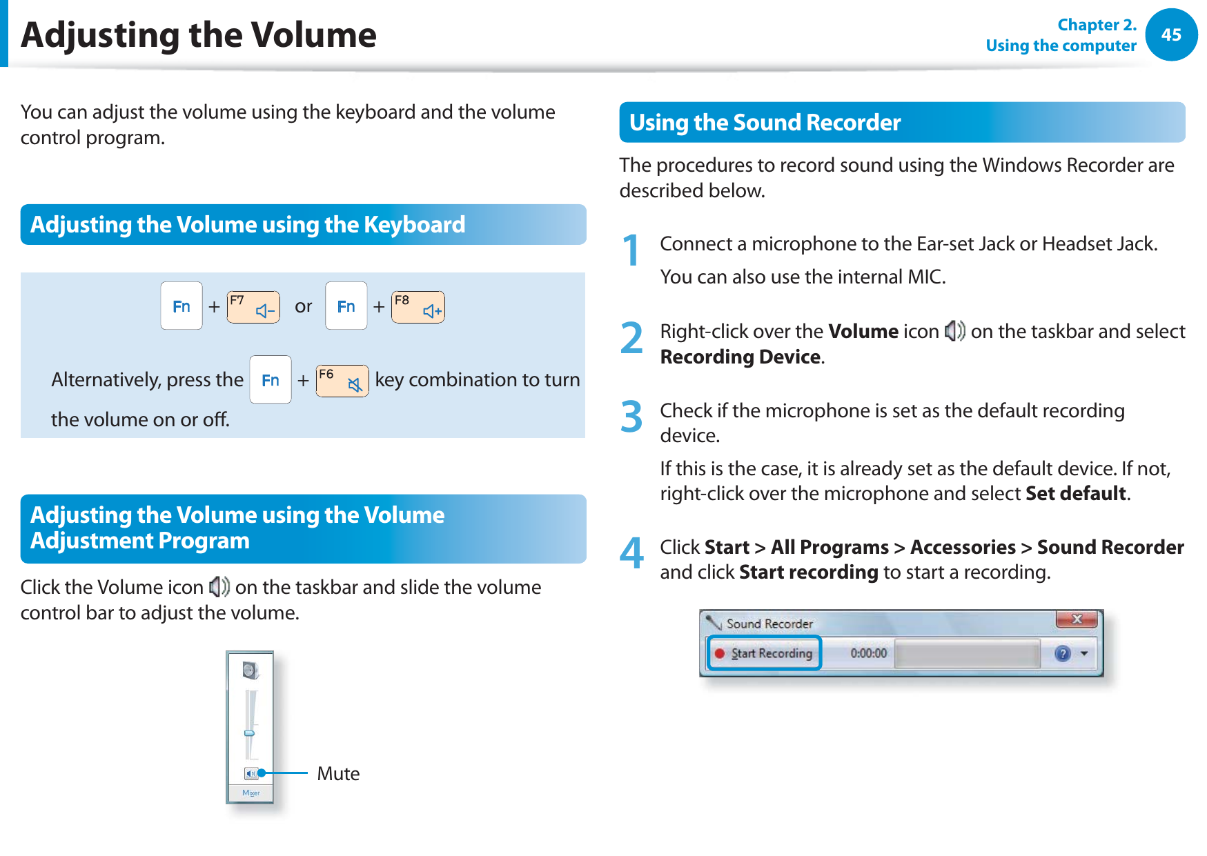 45Chapter 2.  Using the computerAdjusting the VolumeYou can adjust the volume using the keyboard and the volume control program.Adjusting the Volume using the Keyboard +     or     +   Alternatively, press the   +   key combination to turn the volume on or o.Adjusting the Volume using the Volume Adjustment ProgramClick the Volume icon   on the taskbar and slide the volume control bar to adjust the volume.MuteUsing the Sound RecorderThe procedures to record sound using the Windows Recorder are described below.1  Connect a microphone to the Ear-set Jack or Headset Jack.You can also use the internal MIC.2  Right-click over the Volume icon   on the taskbar and select Recording Device.3  Check if the microphone is set as the default recording device.If this is the case, it is already set as the default device. If not, right-click over the microphone and select Set default.4 Click Start &gt; All Programs &gt; Accessories &gt; Sound Recorder and click Start recording to start a recording.