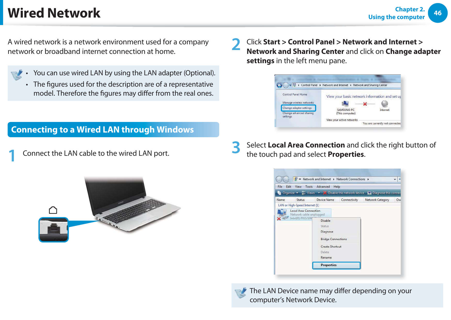 46Chapter 2.  Using the computerWired NetworkA wired network is a network environment used for a company network or broadband internet connection at home.You can use wired LAN by using the LAN adapter (Optional).t The gures used for the description are of a representative t model. Therefore the gures may dier from the real ones.Connecting to a Wired LAN through Windows1  Connect the LAN cable to the wired LAN port.2 Click Start &gt; Control Panel &gt; Network and Internet &gt; Network and Sharing Center and click on Change adapter settings in the left menu pane.3 Select Local Area Connection and click the right button of the touch pad and select Properties.The LAN Device name may dier depending on your computer’s Network Device.