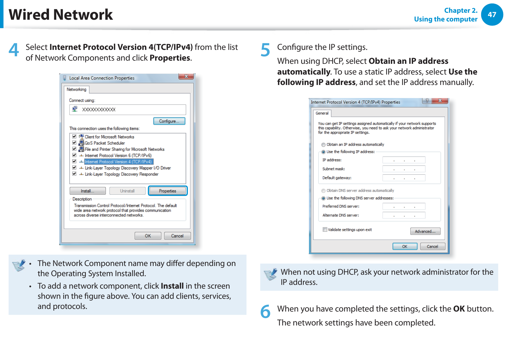 47Chapter 2.  Using the computer4 Select Internet Protocol Version 4(TCP/IPv4) from the list of Network Components and click Properties.The Network Component name may dier depending on t the Operating System Installed.To add a network component, click t Install in the screen shown in the gure above. You can add clients, services, and protocols.5  Congure the IP settings.When using DHCP, select Obtain an IP address automatically. To use a static IP address, select Use the following IP address, and set the IP address manually.When not using DHCP, ask your network administrator for the IP address.6  When you have completed the settings, click the OK button.The network settings have been completed.Wired Network