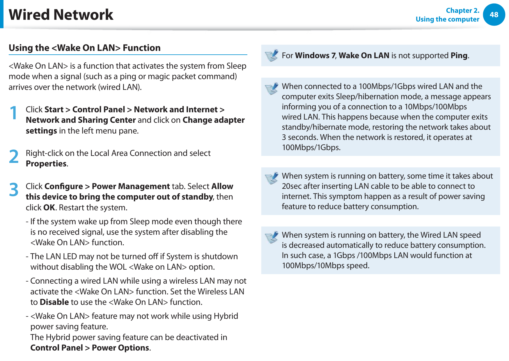 48Chapter 2.  Using the computerWired NetworkUsing the &lt;Wake On LAN&gt; Function&lt;Wake On LAN&gt; is a function that activates the system from Sleep mode when a signal (such as a ping or magic packet command) arrives over the network (wired LAN).1Click Start &gt; Control Panel &gt; Network and Internet &gt; Network and Sharing Center and click on Change adapter settings in the left menu pane.2Right-click on the Local Area Connection and select Properties.3Click Congure &gt; Power Management tab. Select Allow this device to bring the computer out of standby, then click OK. Restart the system.-  If the system wake up from Sleep mode even though there is no received signal, use the system after disabling the &lt;Wake On LAN&gt; function.-  The LAN LED may not be turned o if System is shutdown without disabling the WOL &lt;Wake on LAN&gt; option.-  Connecting a wired LAN while using a wireless LAN may not activate the &lt;Wake On LAN&gt; function. Set the Wireless LAN to Disable to use the &lt;Wake On LAN&gt; function.-  &lt;Wake On LAN&gt; feature may not work while using Hybrid power saving feature. The Hybrid power saving feature can be deactivated in Control Panel &gt; Power Options.For Windows 7, Wake On LAN is not supported Ping.When connected to a 100Mbps/1Gbps wired LAN and the computer exits Sleep/hibernation mode, a message appears informing you of a connection to a 10Mbps/100Mbps wired LAN. This happens because when the computer exits standby/hibernate mode, restoring the network takes about 3 seconds. When the network is restored, it operates at 100Mbps/1Gbps.When system is running on battery, some time it takes about 20sec after inserting LAN cable to be able to connect to internet. This symptom happen as a result of power saving feature to reduce battery consumption.When system is running on battery, the Wired LAN speed is decreased automatically to reduce battery consumption. In such case, a 1Gbps /100Mbps LAN would function at 100Mbps/10Mbps speed.