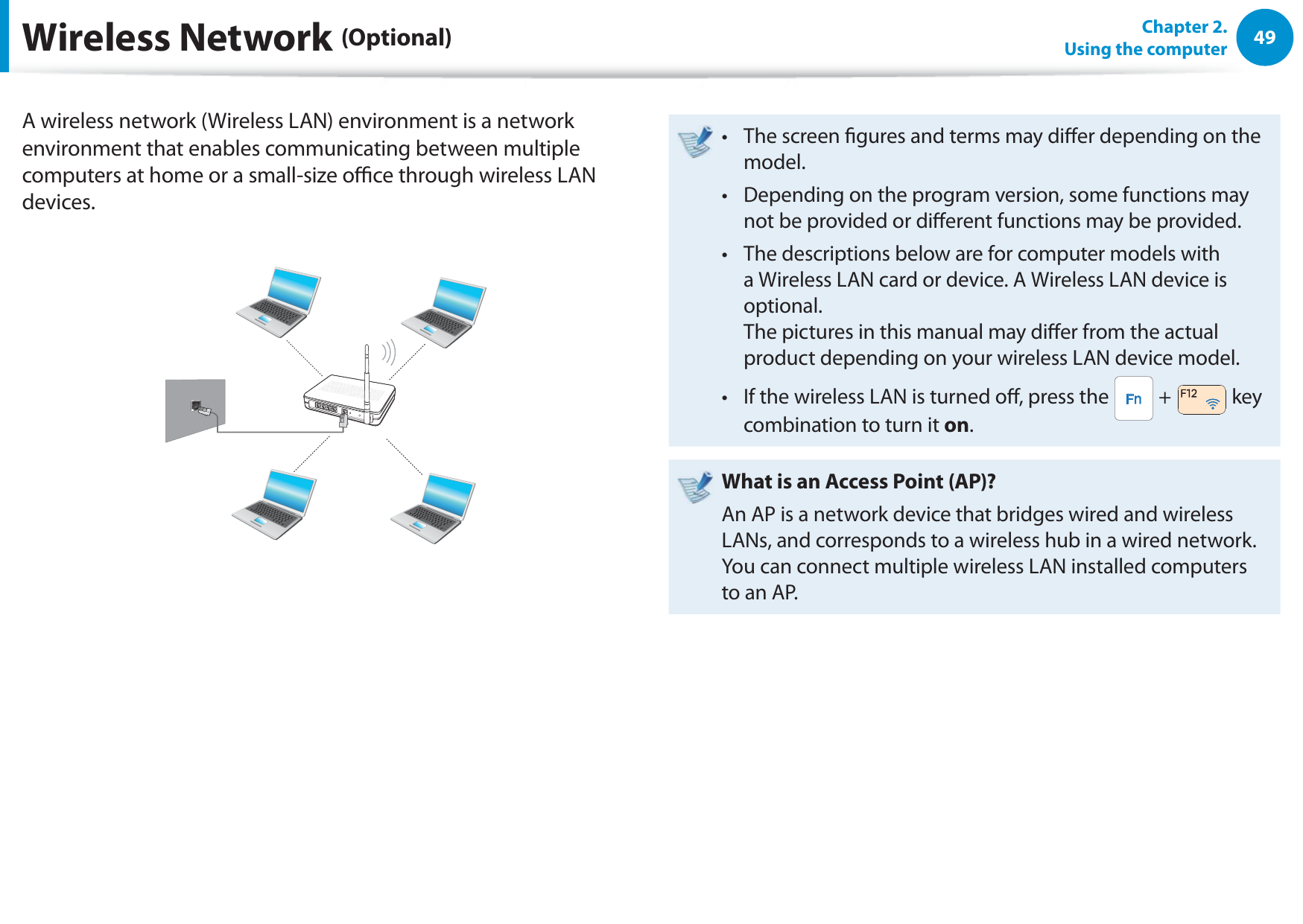 49Chapter 2.  Using the computerA wireless network (Wireless LAN) environment is a network environment that enables communicating between multiple computers at home or a small-size oce through wireless LAN devices.The screen gures and terms may dier depending on the t model.Depending on the program version, some functions may t not be provided or dierent functions may be provided.The descriptions below are for computer models with t a Wireless LAN card or device. A Wireless LAN device is optional. The pictures in this manual may dier from the actual product depending on your wireless LAN device model.If the wireless LAN is turned o, press the t  +   key combination to turn it on.What is an Access Point (AP)?An AP is a network device that bridges wired and wireless LANs, and corresponds to a wireless hub in a wired network. You can connect multiple wireless LAN installed computers to an AP.Wireless Network (Optional)