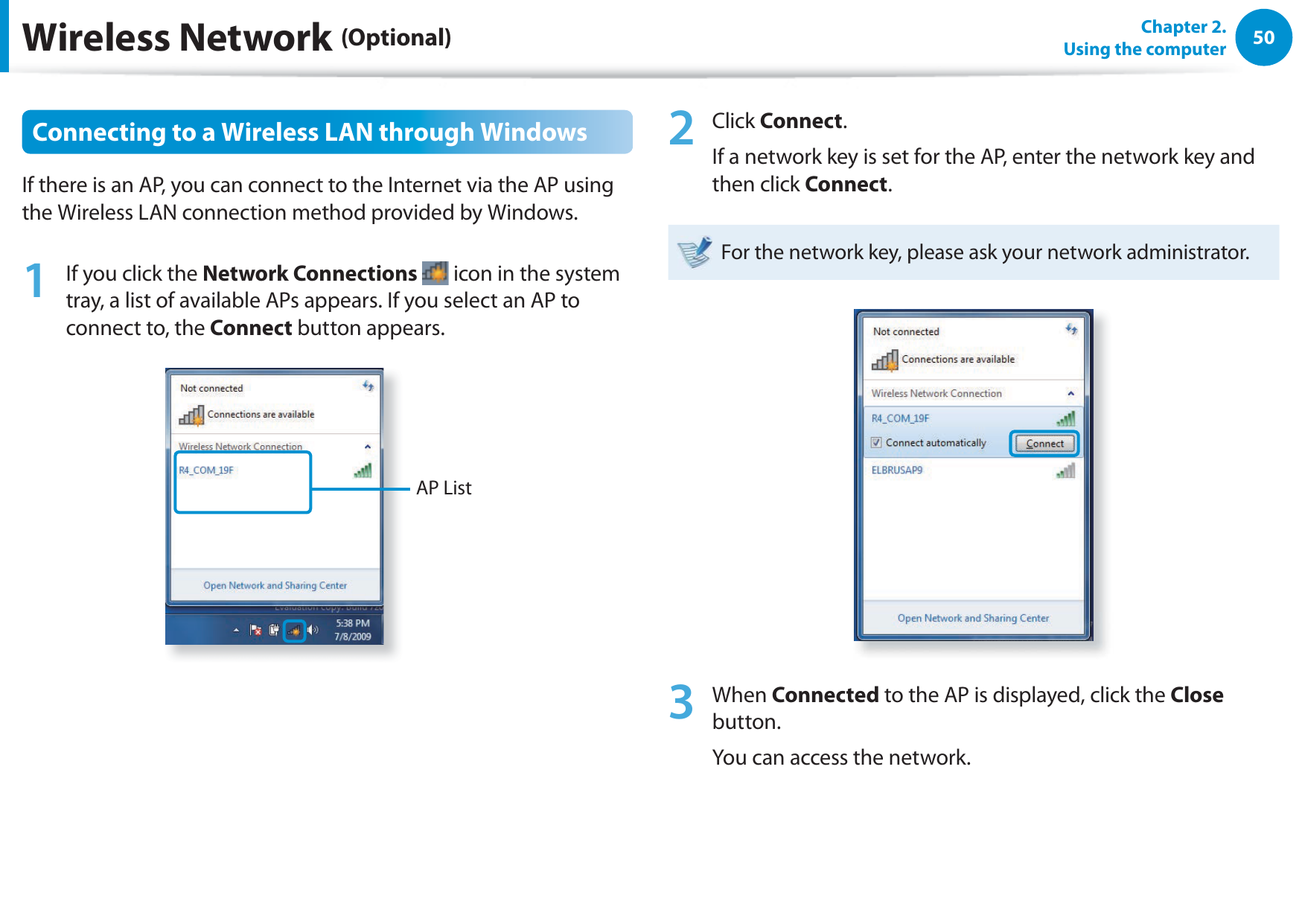 50Chapter 2.  Using the computerWireless Network (Optional)Connecting to a Wireless LAN through WindowsIf there is an AP, you can connect to the Internet via the AP using the Wireless LAN connection method provided by Windows.1  If you click the Network Connections  icon in the system tray, a list of available APs appears. If you select an AP to connect to, the Connect button appears.AP List2 Click Connect.If a network key is set for the AP, enter the network key and then click Connect.For the network key, please ask your network administrator.3 When Connected to the AP is displayed, click the Close button.You can access the network.