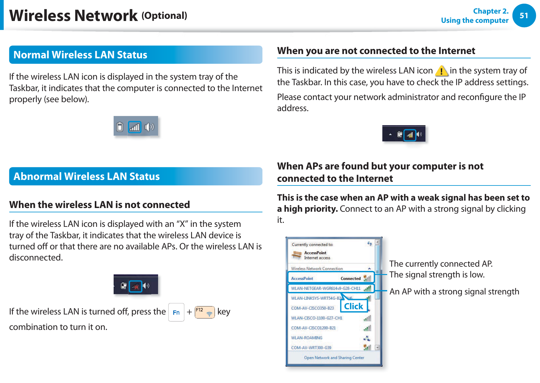 51Chapter 2.  Using the computerWireless Network (Optional)Normal Wireless LAN StatusIf the wireless LAN icon is displayed in the system tray of the Taskbar, it indicates that the computer is connected to the Internet properly (see below).Abnormal Wireless LAN StatusWhen the wireless LAN is not connectedIf the wireless LAN icon is displayed with an “X” in the system tray of the Taskbar, it indicates that the wireless LAN device is turned o or that there are no available APs. Or the wireless LAN is disconnected.If the wireless LAN is turned o, press the   +   key combination to turn it on.When you are not connected to the InternetThis is indicated by the wireless LAN icon   in the system tray of the Taskbar. In this case, you have to check the IP address settings.Please contact your network administrator and recongure the IP address.When APs are found but your computer is not connected to the InternetThis is the case when an AP with a weak signal has been set to a high priority. Connect to an AP with a strong signal by clicking it.An AP with a strong signal strengthAThe currently connected AP.  The signal strength is low.Click