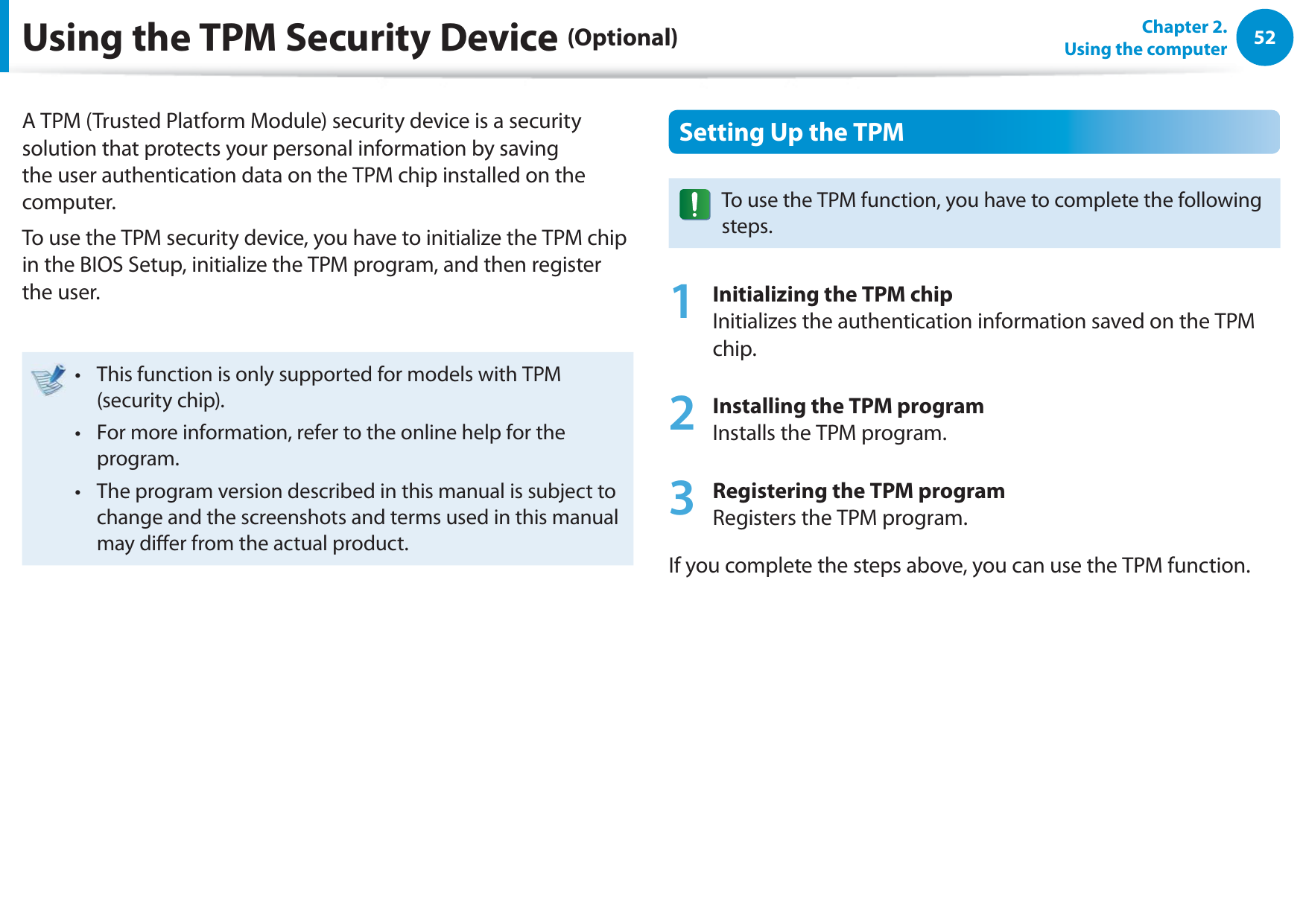 52Chapter 2.  Using the computerUsing the TPM Security Device (Optional)A TPM (Trusted Platform Module) security device is a security solution that protects your personal information by saving the user authentication data on the TPM chip installed on the computer.To use the TPM security device, you have to initialize the TPM chip in the BIOS Setup, initialize the TPM program, and then register the user.This function is only supported for models with TPM t (security chip).For more information, refer to the online help for the t program.The program version described in this manual is subject to t change and the screenshots and terms used in this manual may dier from the actual product.Setting Up the TPMTo use the TPM function, you have to complete the following steps.1 Initializing the TPM chip Initializes the authentication information saved on the TPM chip.2 Installing the TPM program Installs the TPM program.3 Registering the TPM program Registers the TPM program. If you complete the steps above, you can use the TPM function.