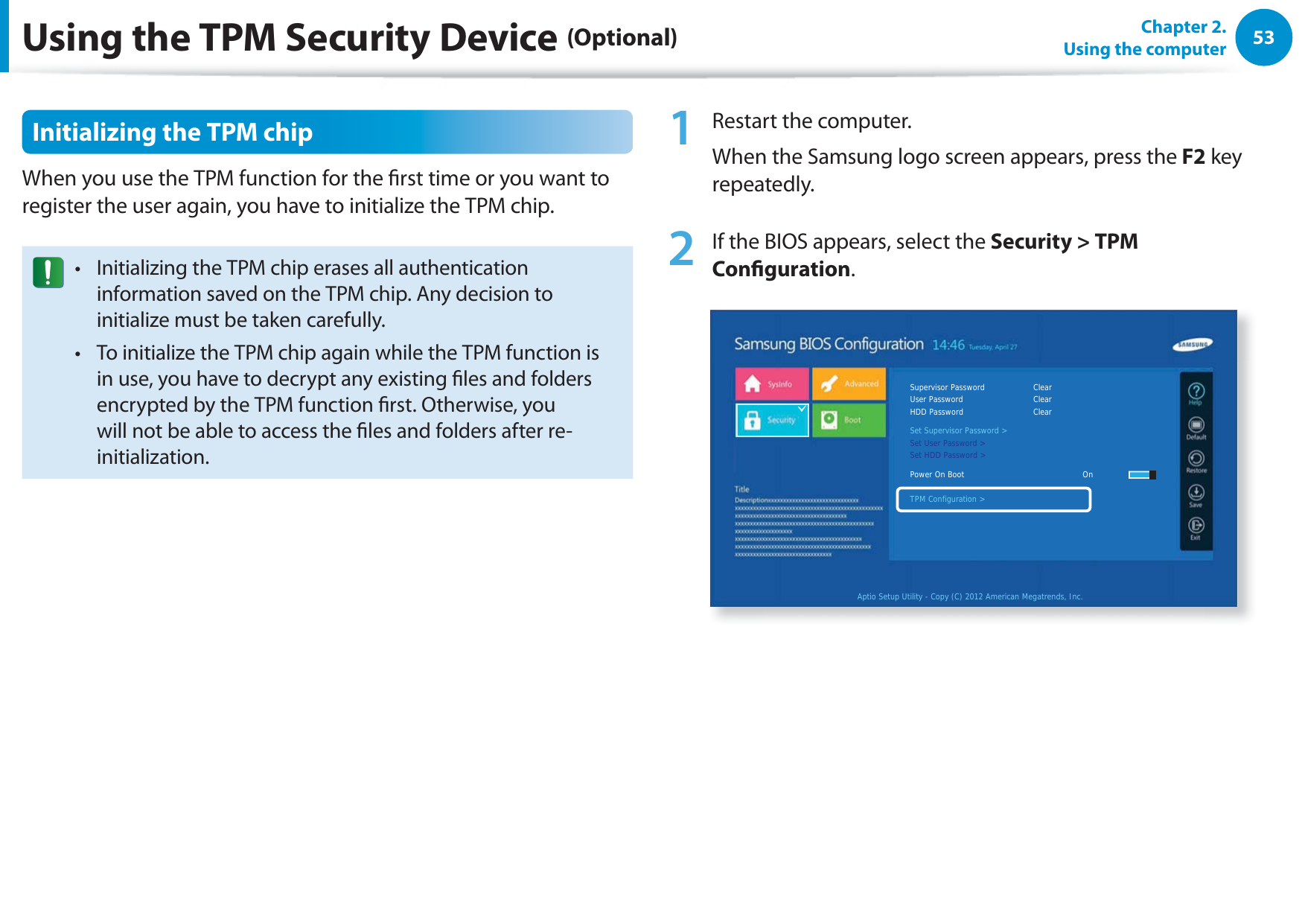 53Chapter 2.  Using the computerUsing the TPM Security Device (Optional)Initializing the TPM chipWhen you use the TPM function for the rst time or you want to register the user again, you have to initialize the TPM chip.Initializing the TPM chip erases all authentication t information saved on the TPM chip. Any decision to initialize must be taken carefully. To initialize the TPM chip again while the TPM function is t in use, you have to decrypt any existing les and folders encrypted by the TPM function rst. Otherwise, you will not be able to access the les and folders after re-initialization.1  Restart the computer. When the Samsung logo screen appears, press the F2 key repeatedly. 2  If the BIOS appears, select the Security &gt; TPM Conguration.Aptio Setup Utility - Copy (C) 2012 American Megatrends, Inc.Supervisor Password    ClearUser Password      ClearHDD Password      ClearSet Supervisor Password &gt;Set User Password &gt;Set HDD Password &gt;Power On Boot     OnTPM Configuration &gt;