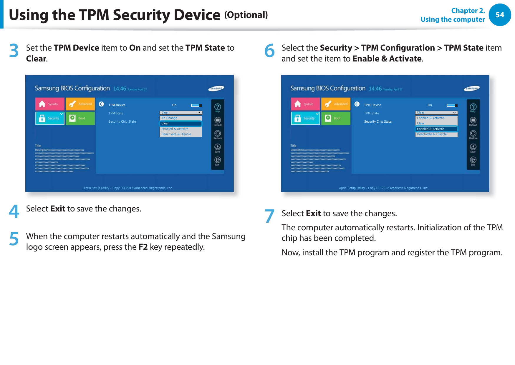 54Chapter 2.  Using the computerUsing the TPM Security Device (Optional)3 Set the TPM Device item to On and set the TPM State to Clear.TPM DeviceTPM StateSecurity Chip StateAptio Setup Utility - Copy (C) 2012 American Megatrends, Inc.No ChangeClearEnabled &amp; ActivateDeactivate &amp; DisableClearTPM Device     On4 Select Exit to save the changes.5  When the computer restarts automatically and the Samsung logo screen appears, press the F2 key repeatedly. 6 Select the Security &gt; TPM Conguration &gt; TPM State item and set the item to Enable &amp; Activate.TPM StateSecurity Chip StateAptio Setup Utility - Copy (C) 2012 American Megatrends, Inc.Enabled &amp; ActivateClearEnabled &amp; ActivateDeactivate &amp; DisableClearTPM Device     On7 Select Exit to save the changes. The computer automatically restarts. Initialization of the TPM chip has been completed. Now, install the TPM program and register the TPM program.