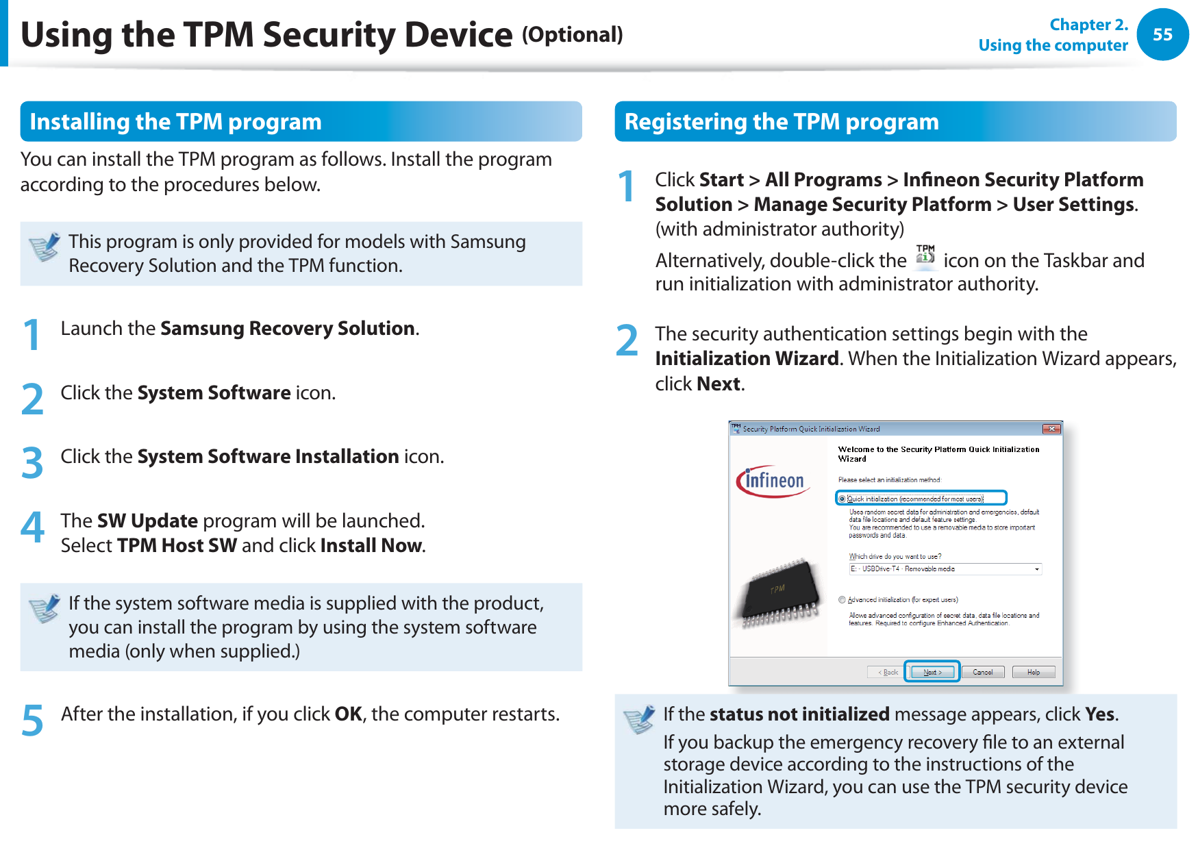 55Chapter 2.  Using the computerInstalling the TPM programYou can install the TPM program as follows. Install the program according to the procedures below. This program is only provided for models with Samsung Recovery Solution and the TPM function.1 Launch the Samsung Recovery Solution.2 Click the System Software icon.3 Click the System Software Installation icon.4 The SW Update program will be launched.  Select TPM Host SW and click Install Now.If the system software media is supplied with the product, you can install the program by using the system software media (only when supplied.)5  After the installation, if you click OK, the computer restarts.Registering the TPM program1 Click Start &gt; All Programs &gt; Inneon Security Platform Solution &gt; Manage Security Platform &gt; User Settings. (with administrator authority) Alternatively, double-click the   icon on the Taskbar and run initialization with administrator authority.2  The security authentication settings begin with the Initialization Wizard. When the Initialization Wizard appears, click Next. If the status not initialized message appears, click Yes.If you backup the emergency recovery le to an external storage device according to the instructions of the Initialization Wizard, you can use the TPM security device more safely.Using the TPM Security Device (Optional)