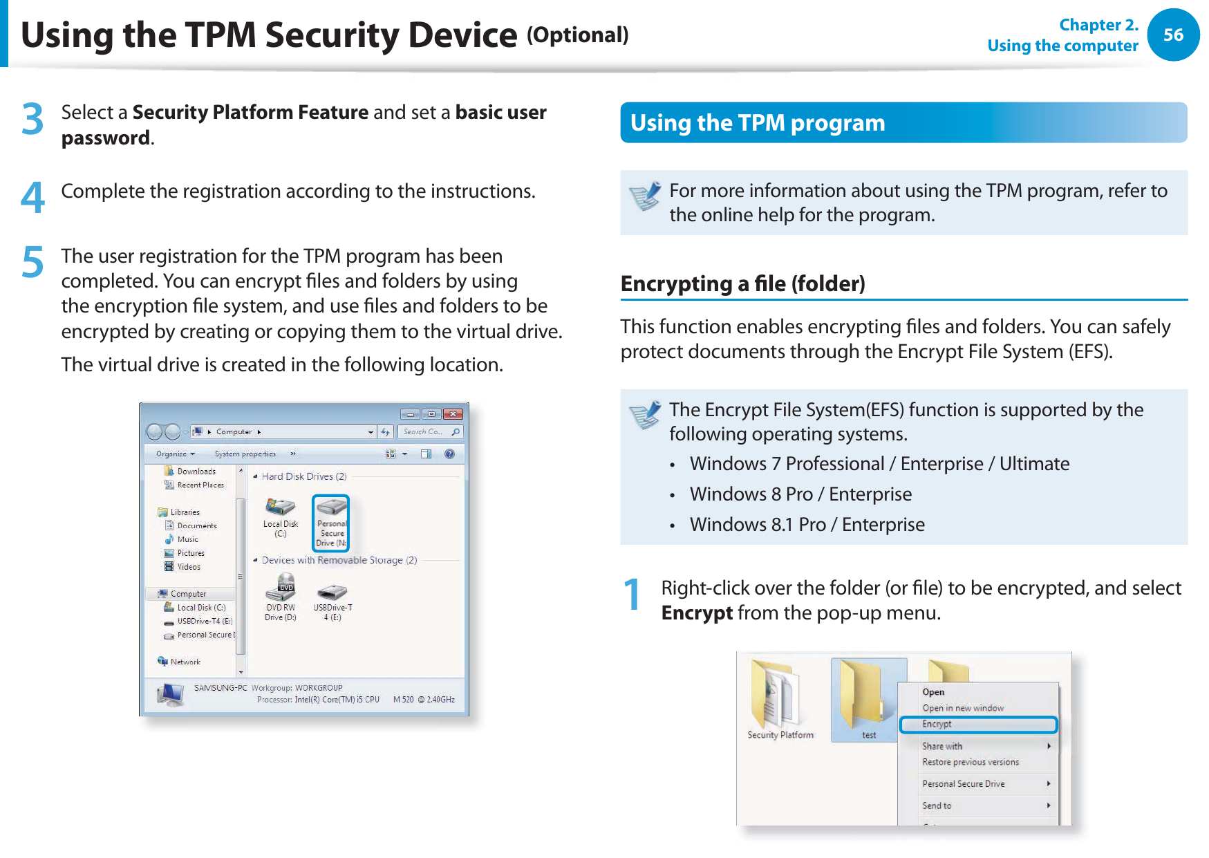 56Chapter 2.  Using the computerUsing the TPM Security Device (Optional)3 Select a Security Platform Feature and set a basic user password.4  Complete the registration according to the instructions.5  The user registration for the TPM program has been completed. You can encrypt les and folders by using the encryption le system, and use les and folders to be encrypted by creating or copying them to the virtual drive. The virtual drive is created in the following location. Using the TPM programFor more information about using the TPM program, refer to the online help for the program.Encrypting a le (folder) This function enables encrypting les and folders. You can safely protect documents through the Encrypt File System (EFS).The Encrypt File System(EFS) function is supported by the following operating systems.Windows 7 Professional / Enterprise / Ultimate t Windows 8 Pro / Enterpriset Windows 8.1 Pro / Enterpriset 1  Right-click over the folder (or le) to be encrypted, and select Encrypt from the pop-up menu. 