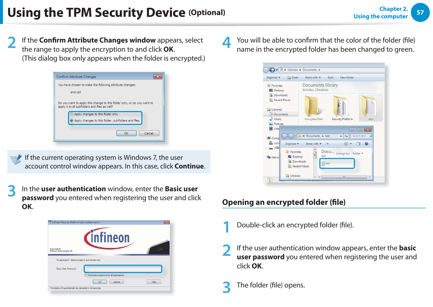 57Chapter 2.  Using the computerUsing the TPM Security Device (Optional)2 If the Conrm Attribute Changes window appears, select the range to apply the encryption to and click OK.  (This dialog box only appears when the folder is encrypted.)If the current operating system is Windows 7, the user account control window appears. In this case, click Continue.3 In the user authentication window, enter the Basic user password you entered when registering the user and click OK.4  You will be able to conrm that the color of the folder (le) name in the encrypted folder has been changed to green.Opening an encrypted folder (le)1  Double-click an encrypted folder (le).2  If the user authentication window appears, enter the basic user password you entered when registering the user and click OK.3  The folder (le) opens.