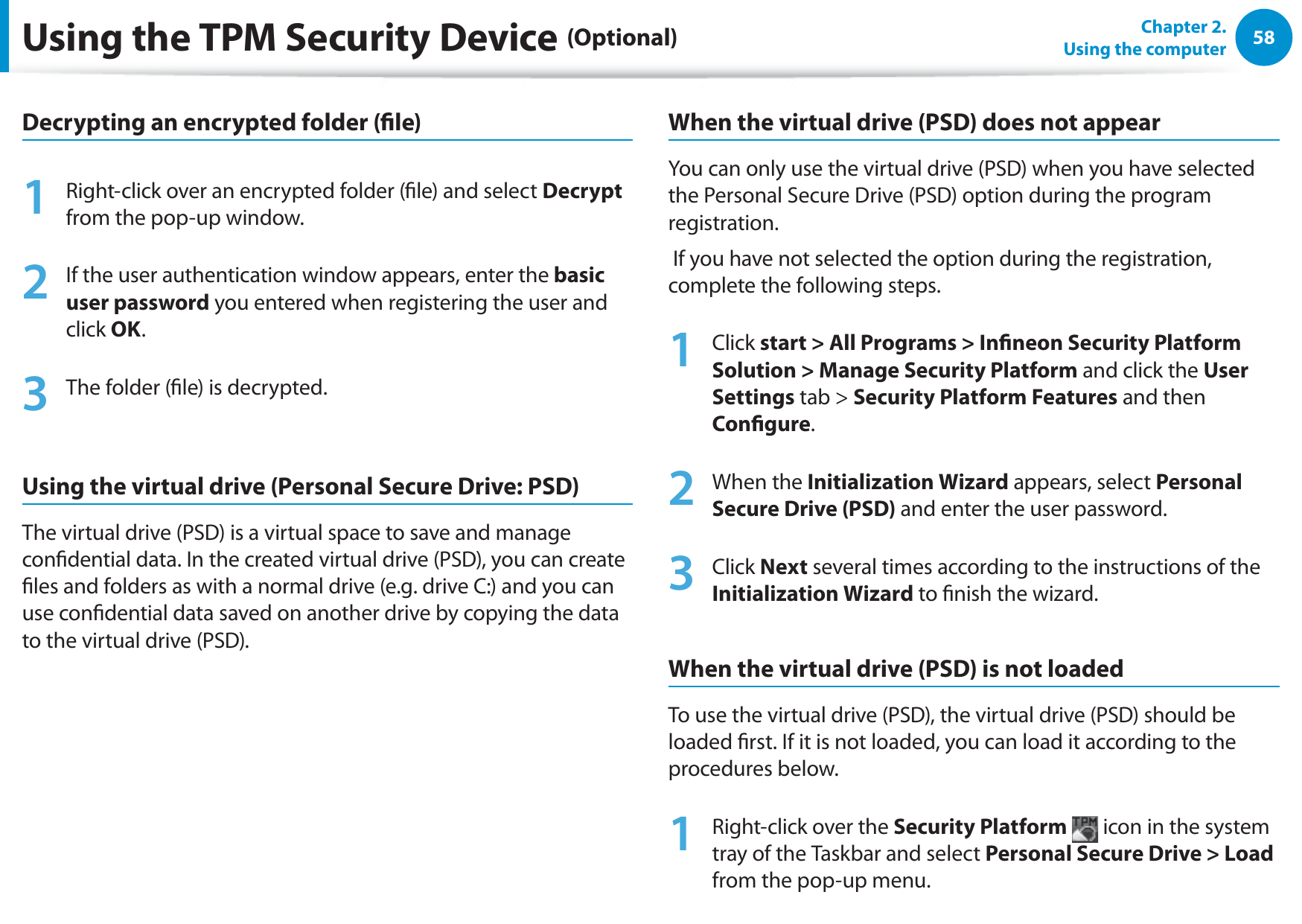 58Chapter 2.  Using the computerDecrypting an encrypted folder (le)1  Right-click over an encrypted folder (le) and select Decrypt from the pop-up window.2  If the user authentication window appears, enter the basic user password you entered when registering the user and click OK. 3  The folder (le) is decrypted.Using the virtual drive (Personal Secure Drive: PSD) The virtual drive (PSD) is a virtual space to save and manage condential data. In the created virtual drive (PSD), you can create les and folders as with a normal drive (e.g. drive C:) and you can use condential data saved on another drive by copying the data to the virtual drive (PSD).When the virtual drive (PSD) does not appearYou can only use the virtual drive (PSD) when you have selected the Personal Secure Drive (PSD) option during the program registration. If you have not selected the option during the registration, complete the following steps.1 Click start &gt; All Programs &gt; Inneon Security Platform Solution &gt; Manage Security Platform and click the User Settings tab &gt; Security Platform Features and then Congure.2 When the Initialization Wizard appears, select Personal Secure Drive (PSD) and enter the user password.3 Click Next several times according to the instructions of the Initialization Wizard to nish the wizard.When the virtual drive (PSD) is not loadedTo use the virtual drive (PSD), the virtual drive (PSD) should be loaded rst. If it is not loaded, you can load it according to the procedures below.1  Right-click over the Security Platform  icon in the system tray of the Taskbar and select Personal Secure Drive &gt; Load from the pop-up menu.Using the TPM Security Device (Optional)
