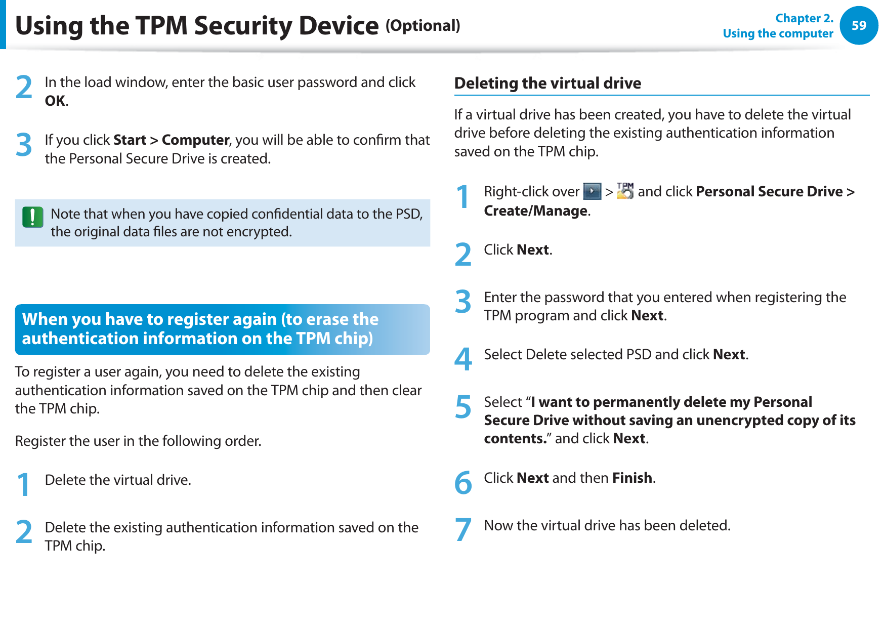 59Chapter 2.  Using the computer2  In the load window, enter the basic user password and click OK.3  If you click Start &gt; Computer, you will be able to conrm that the Personal Secure Drive is created.Note that when you have copied condential data to the PSD, the original data les are not encrypted.When you have to register again (to erase the authentication information on the TPM chip)To register a user again, you need to delete the existing authentication information saved on the TPM chip and then clear the TPM chip.Register the user in the following order.1  Delete the virtual drive.2  Delete the existing authentication information saved on the TPM chip.Deleting the virtual driveIf a virtual drive has been created, you have to delete the virtual drive before deleting the existing authentication information saved on the TPM chip.1 Right-click over   &gt;   and click Personal Secure Drive &gt; Create/Manage.2 Click Next.3  Enter the password that you entered when registering the TPM program and click Next.4  Select Delete selected PSD and click Next.5 Select “I want to permanently delete my Personal Secure Drive without saving an unencrypted copy of its contents.” and click Next.6 Click Next and then Finish.7  Now the virtual drive has been deleted.Using the TPM Security Device (Optional)