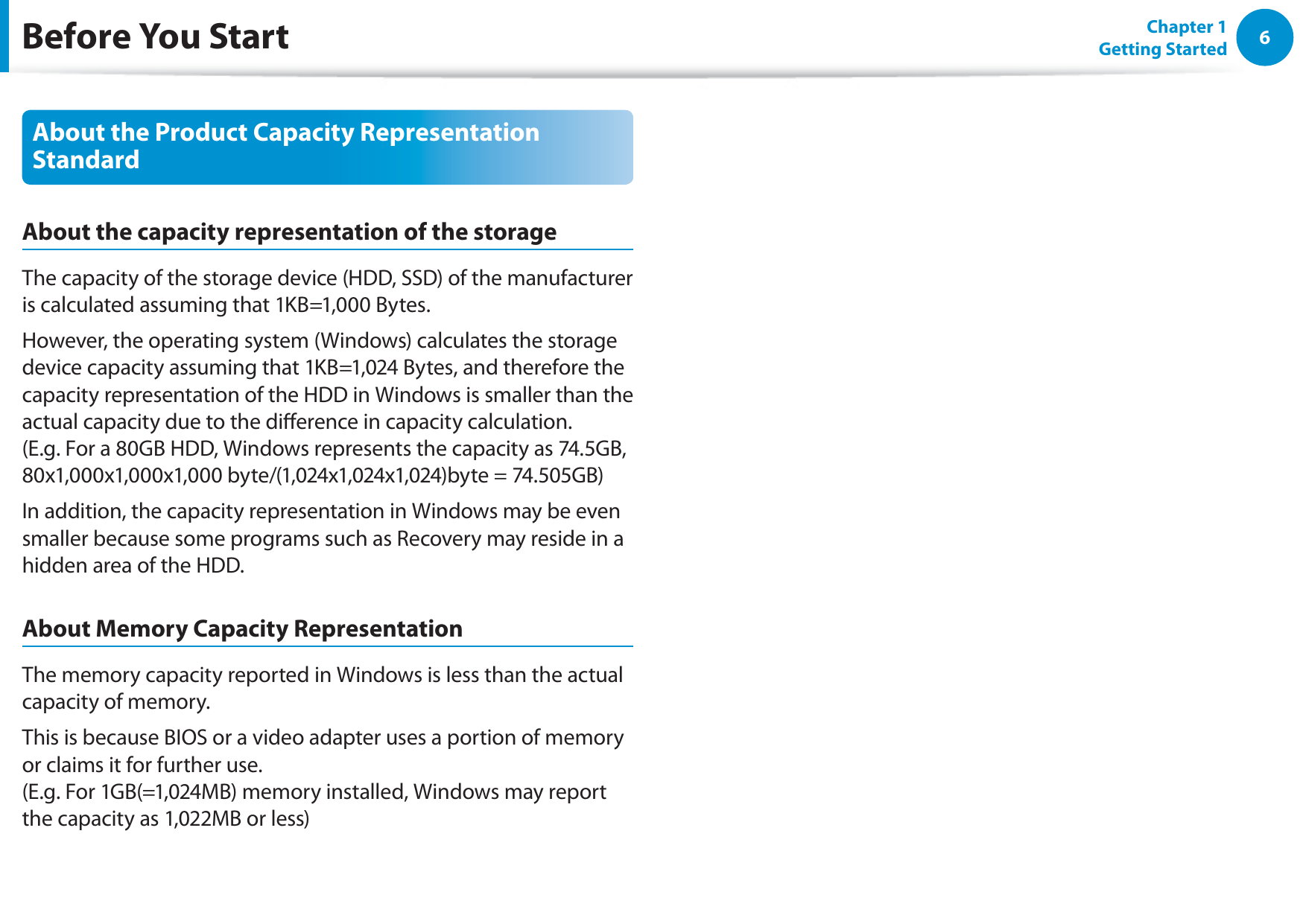 6Chapter 1 Getting StartedAbout the Product Capacity Representation StandardAbout the capacity representation of the storageThe capacity of the storage device (HDD, SSD) of the manufacturer is calculated assuming that 1KB=1,000 Bytes.However, the operating system (Windows) calculates the storage device capacity assuming that 1KB=1,024 Bytes, and therefore the capacity representation of the HDD in Windows is smaller than the actual capacity due to the dierence in capacity calculation.  (E.g. For a 80GB HDD, Windows represents the capacity as 74.5GB, 80x1,000x1,000x1,000 byte/(1,024x1,024x1,024)byte = 74.505GB)In addition, the capacity representation in Windows may be even smaller because some programs such as Recovery may reside in a hidden area of the HDD.About Memory Capacity RepresentationThe memory capacity reported in Windows is less than the actual capacity of memory.This is because BIOS or a video adapter uses a portion of memory or claims it for further use. (E.g. For 1GB(=1,024MB) memory installed, Windows may report the capacity as 1,022MB or less)Before You Start