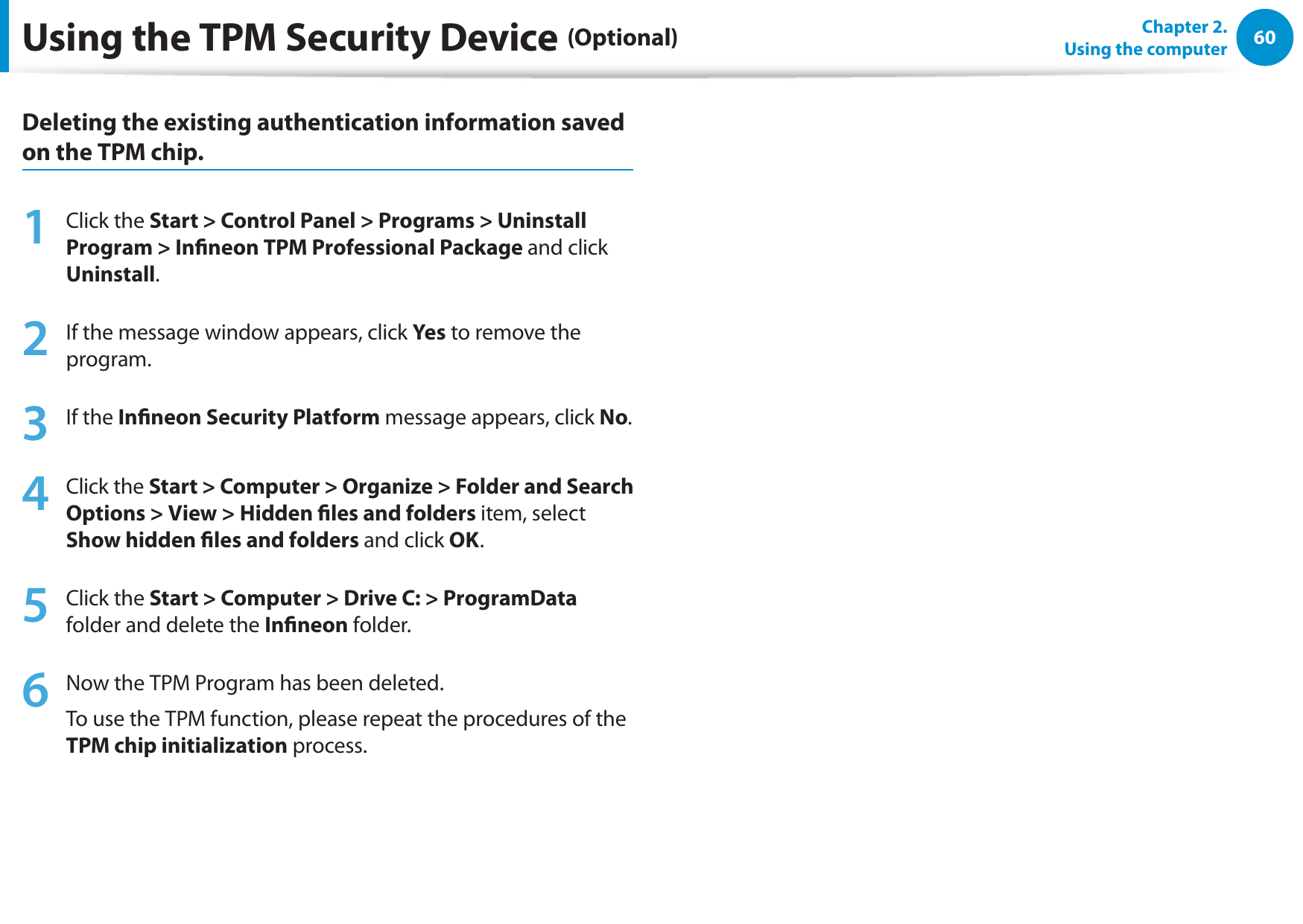 60Chapter 2.  Using the computerDeleting the existing authentication information saved on the TPM chip.1 Click the Start &gt; Control Panel &gt; Programs &gt; Uninstall Program &gt; Inneon TPM Professional Package and click Uninstall. 2  If the message window appears, click Yes to remove the program.3 If the Inneon Security Platform message appears, click No.   4 Click the Start &gt; Computer &gt; Organize &gt; Folder and Search Options &gt; View &gt; Hidden les and folders item, select Show hidden les and folders and click OK. 5 Click the Start &gt; Computer &gt; Drive C: &gt; ProgramData folder and delete the Inneon folder. 6  Now the TPM Program has been deleted.To use the TPM function, please repeat the procedures of the TPM chip initialization process.Using the TPM Security Device (Optional)