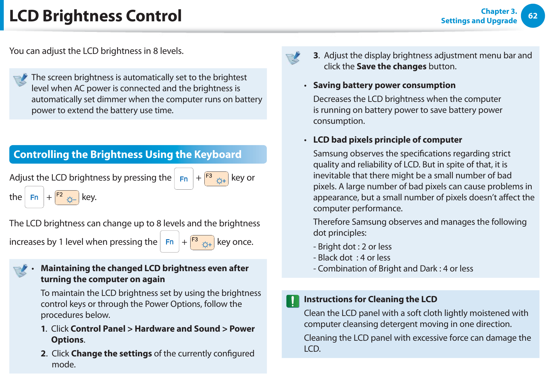 62Chapter 3. Settings and UpgradeLCD Brightness ControlYou can adjust the LCD brightness in 8 levels.The screen brightness is automatically set to the brightest level when AC power is connected and the brightness is automatically set dimmer when the computer runs on battery power to extend the battery use time.Controlling the Brightness Using the KeyboardAdjust the LCD brightness by pressing the   +   key or the   +   key.The LCD brightness can change up to 8 levels and the brightness increases by 1 level when pressing the   +   key once.Maintaining the changed LCD brightness even after t turning the computer on again  To maintain the LCD brightness set by using the brightness control keys or through the Power Options, follow the procedures below. 1.   Click Control Panel &gt; Hardware and Sound &gt; Power Options. 2.   Click Change the settings of the currently congured mode. 3.   Adjust the display brightness adjustment menu bar and click the Save the changes button.Saving battery power consumptiont   Decreases the LCD brightness when the computer is running on battery power to save battery power consumption.LCD bad pixels principle of computert   Samsung observes the specications regarding strict quality and reliability of LCD. But in spite of that, it is inevitable that there might be a small number of bad pixels. A large number of bad pixels can cause problems in appearance, but a small number of pixels doesn’t aect the computer performance.  Therefore Samsung observes and manages the following dot principles:  - Bright dot : 2 or less - Black dot  : 4 or less - Combination of Bright and Dark : 4 or lessInstructions for Cleaning the LCDClean the LCD panel with a soft cloth lightly moistened with computer cleansing detergent moving in one direction. Cleaning the LCD panel with excessive force can damage the LCD.