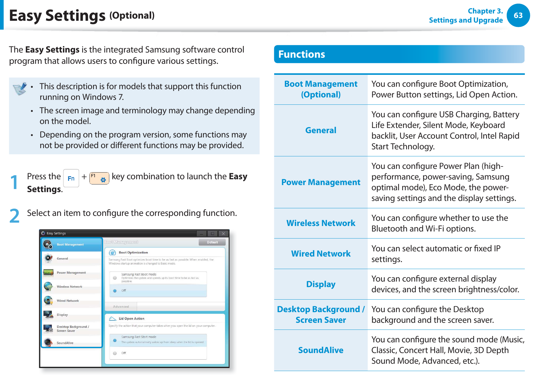 63Chapter 3. Settings and UpgradeThe Easy Settings is the integrated Samsung software control program that allows users to congure various settings.This description is for models that support this function t running on Windows 7.The screen image and terminology may change depending t on the model.Depending on the program version, some functions may t not be provided or dierent functions may be provided.1 Press the   +   key combination to launch the Easy Settings.2  Select an item to congure the corresponding function.FunctionsBoot Management (Optional)You can congure Boot Optimization, Power Button settings, Lid Open Action.GeneralYou can congure USB Charging, Battery Life Extender, Silent Mode, Keyboard backlit, User Account Control, Intel Rapid Start Technology.Power ManagementYou can congure Power Plan (high-performance, power-saving, Samsung optimal mode), Eco Mode, the power-saving settings and the display settings.Wireless Network You can congure whether to use the Bluetooth and Wi-Fi options.Wired Network You can select automatic or xed IP settings.Display You can congure external display devices, and the screen brightness/color.Desktop Background / Screen SaverYou can congure the Desktop background and the screen saver.SoundAliveYou can congure the sound mode (Music, Classic, Concert Hall, Movie, 3D Depth Sound Mode, Advanced, etc.).Easy Settings (Optional)