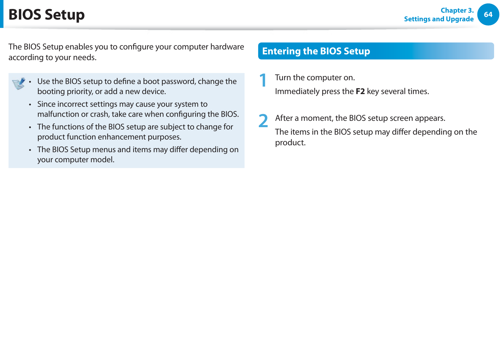 64Chapter 3. Settings and UpgradeBIOS SetupThe BIOS Setup enables you to congure your computer hardware according to your needs.Use the BIOS setup to dene a boot password, change the t booting priority, or add a new device.Since incorrect settings may cause your system to t malfunction or crash, take care when conguring the BIOS.The functions of the BIOS setup are subject to change for t product function enhancement purposes.The BIOS Setup menus and items may dier depending on t your computer model.Entering the BIOS Setup1  Turn the computer on. Immediately press the F2 key several times.2  After a moment, the BIOS setup screen appears. The items in the BIOS setup may dier depending on the product.