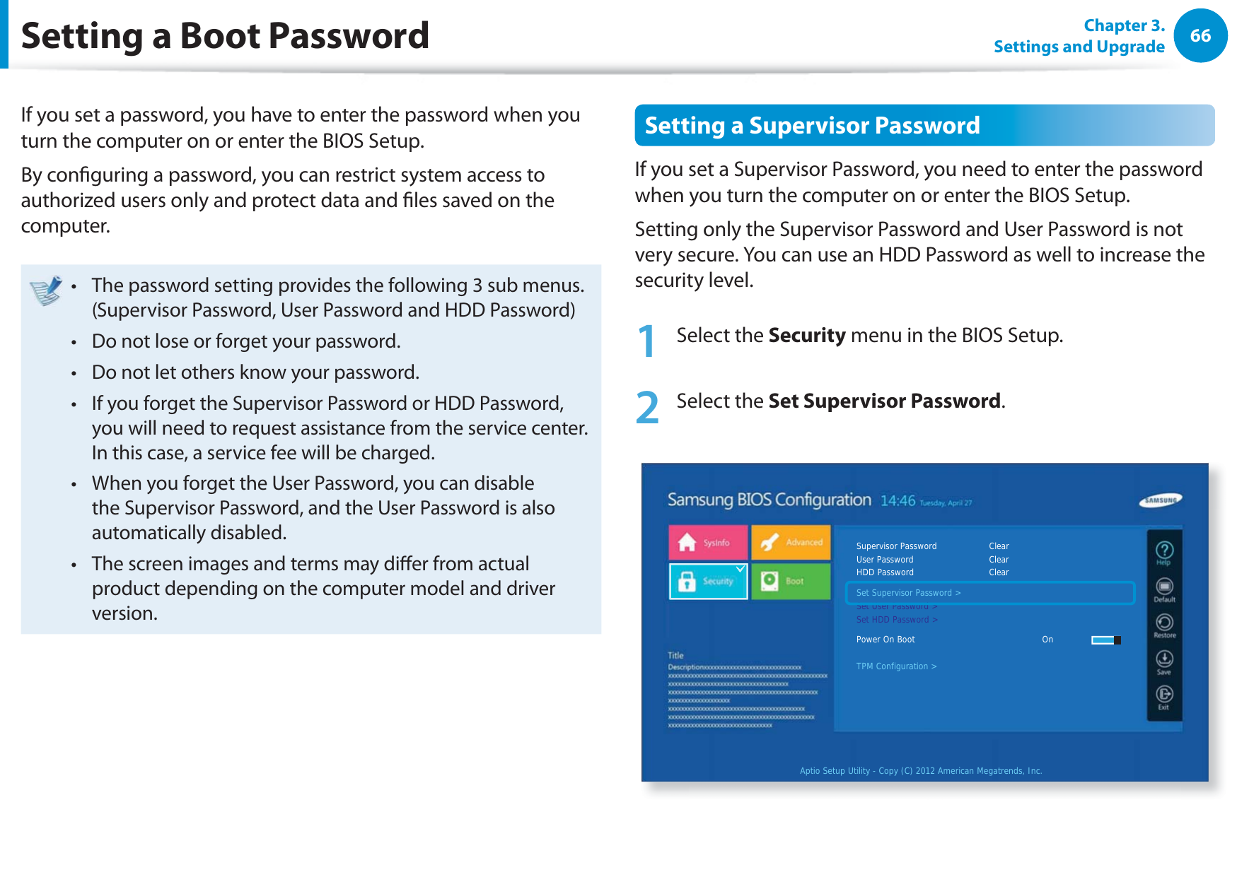 66Chapter 3. Settings and UpgradeSetting a Boot PasswordIf you set a password, you have to enter the password when you turn the computer on or enter the BIOS Setup.By conguring a password, you can restrict system access to authorized users only and protect data and les saved on the computer.The password setting provides the following 3 sub menus.t (Supervisor Password, User Password and HDD Password)Do not lose or forget your password. t Do not let others know your password.t If you forget the Supervisor Password or HDD Password, t you will need to request assistance from the service center. In this case, a service fee will be charged.When you forget the User Password, you can disable t the Supervisor Password, and the User Password is also automatically disabled.The screen images and terms may dier from actual t product depending on the computer model and driver version.Setting a Supervisor PasswordIf you set a Supervisor Password, you need to enter the password when you turn the computer on or enter the BIOS Setup.Setting only the Supervisor Password and User Password is not very secure. You can use an HDD Password as well to increase the security level.1 Select the Security menu in the BIOS Setup.2 Select the Set Supervisor Password.Aptio Setup Utility - Copy (C) 2012 American Megatrends, Inc.Supervisor Password    ClearUser Password      ClearHDD Password      ClearSet Supervisor Password &gt;Set User Password &gt;Set HDD Password &gt;Power On Boot     OnTPM Configuration &gt;