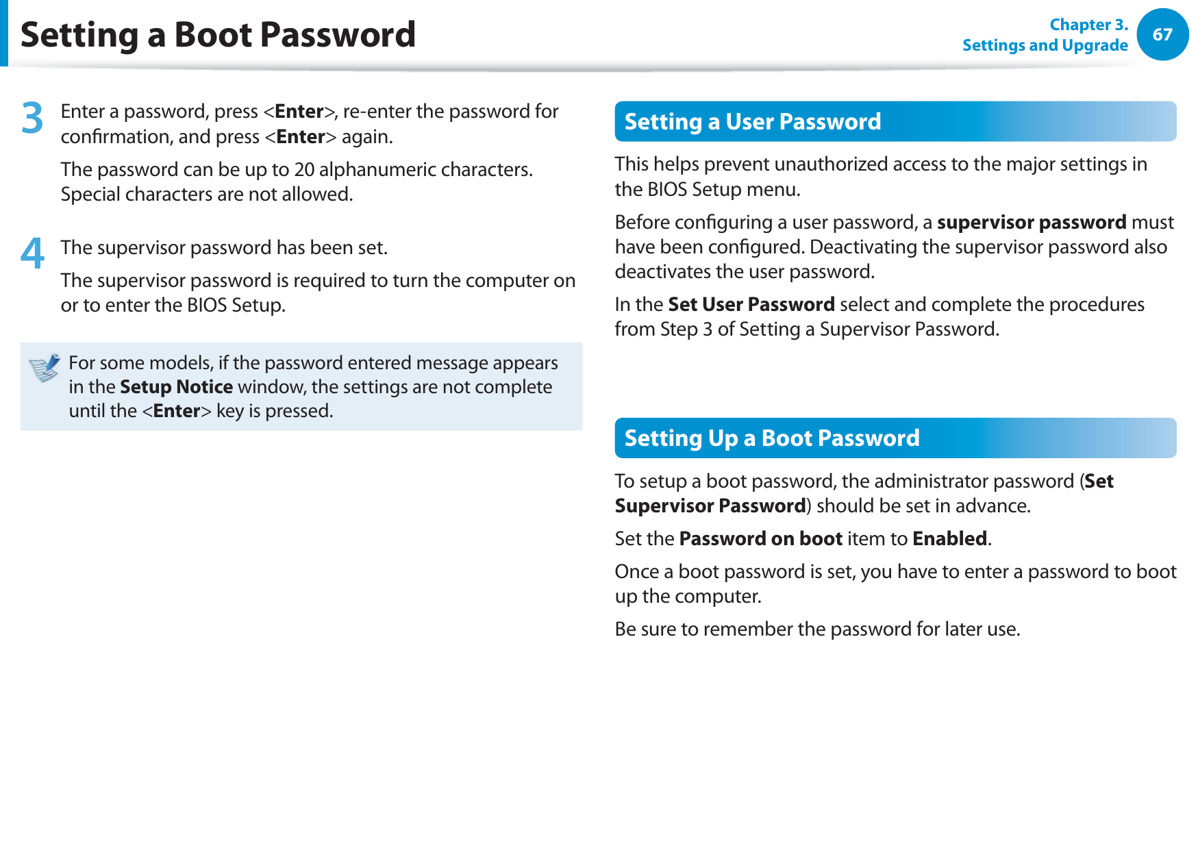 67Chapter 3. Settings and UpgradeSetting a Boot Password3  Enter a password, press &lt;Enter&gt;, re-enter the password for conrmation, and press &lt;Enter&gt; again.The password can be up to 20 alphanumeric characters. Special characters are not allowed.4  The supervisor password has been set. The supervisor password is required to turn the computer on or to enter the BIOS Setup.For some models, if the password entered message appears in the Setup Notice window, the settings are not complete until the &lt;Enter&gt; key is pressed.Setting a User PasswordThis helps prevent unauthorized access to the major settings in the BIOS Setup menu.Before conguring a user password, a supervisor password must have been congured. Deactivating the supervisor password also deactivates the user password.In the Set User Password select and complete the procedures from Step 3 of Setting a Supervisor Password.Setting Up a Boot PasswordTo setup a boot password, the administrator password (Set Supervisor Password) should be set in advance.Set the Password on boot item to Enabled. Once a boot password is set, you have to enter a password to boot up the computer.Be sure to remember the password for later use.