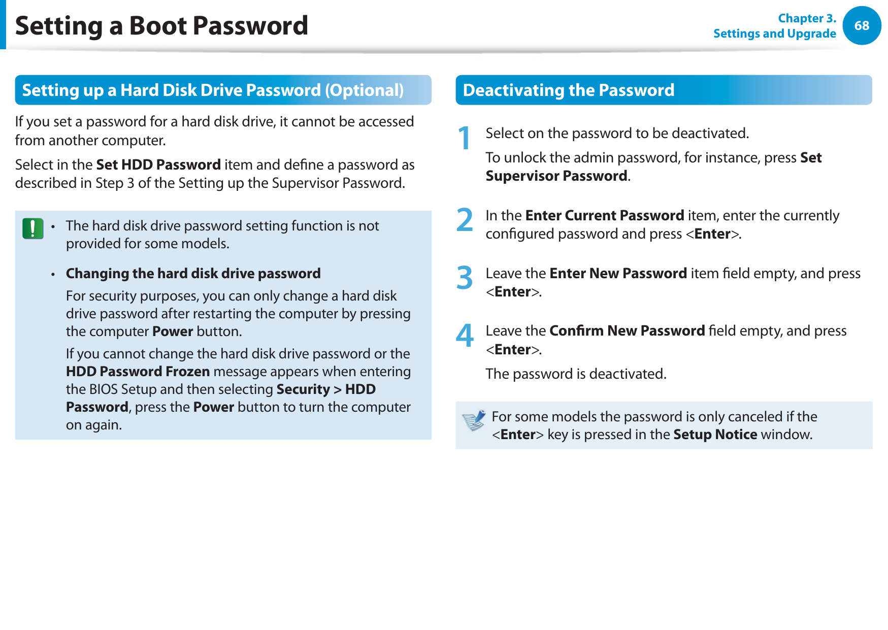 68Chapter 3. Settings and UpgradeSetting a Boot PasswordSetting up a Hard Disk Drive Password (Optional)If you set a password for a hard disk drive, it cannot be accessed from another computer.Select in the Set HDD Password item and dene a password as described in Step 3 of the Setting up the Supervisor Password.The hard disk drive password setting function is not t provided for some models.Changing the hard disk drive passwordt   For security purposes, you can only change a hard disk drive password after restarting the computer by pressing the computer Power button.  If you cannot change the hard disk drive password or the HDD Password Frozen message appears when entering the BIOS Setup and then selecting Security &gt; HDD Password, press the Power button to turn the computer on again.Deactivating the Password1  Select on the password to be deactivated. To unlock the admin password, for instance, press Set Supervisor Password.2 In the Enter Current Password item, enter the currently congured password and press &lt;Enter&gt;.3 Leave the Enter New Password item eld empty, and press &lt;Enter&gt;.4 Leave the Conrm New Password eld empty, and press &lt;Enter&gt;.The password is deactivated.For some models the password is only canceled if the &lt;Enter&gt; key is pressed in the Setup Notice window.