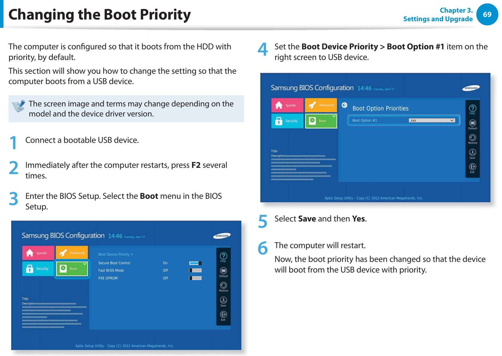 69Chapter 3. Settings and UpgradeChanging the Boot PriorityThe computer is congured so that it boots from the HDD with priority, by default.This section will show you how to change the setting so that the computer boots from a USB device.The screen image and terms may change depending on the model and the device driver version.1  Connect a bootable USB device.2 Immediately after the computer restarts, press F2 several times.3 Enter the BIOS Setup. Select the Boot menu in the BIOS Setup.Aptio Setup Utility - Copy (C) 2012 American Megatrends, Inc.Boot Device Priority &gt;Secure Boot Control       OnFast BIOS Mode       OffPXE OPROM     Off4 Set the Boot Device Priority &gt; Boot Option #1 item on the right screen to USB device.Aptio Setup Utility - Copy (C) 2012 American Megatrends, Inc.Boot Option PrioritiesBoot Option #1 xxxBoot Option #1xxx5 Select Save and then Yes.6  The computer will restart.Now, the boot priority has been changed so that the device will boot from the USB device with priority.