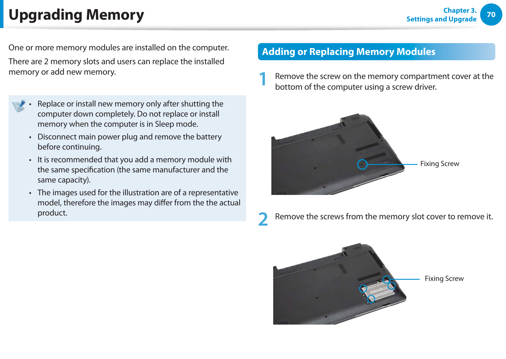 70Chapter 3. Settings and UpgradeUpgrading MemoryOne or more memory modules are installed on the computer.There are 2 memory slots and users can replace the installed memory or add new memory.Replace or install new memory only after shutting the t computer down completely. Do not replace or install memory when the computer is in Sleep mode. Disconnect main power plug and remove the battery t before continuing.It is recommended that you add a memory module with t the same specication (the same manufacturer and the same capacity).The images used for the illustration are of a representative t model, therefore the images may dier from the the actual product.  Adding or Replacing Memory Modules1  Remove the screw on the memory compartment cover at the bottom of the computer using a screw driver.Fixing Screw2  Remove the screws from the memory slot cover to remove it.Fixing Screw