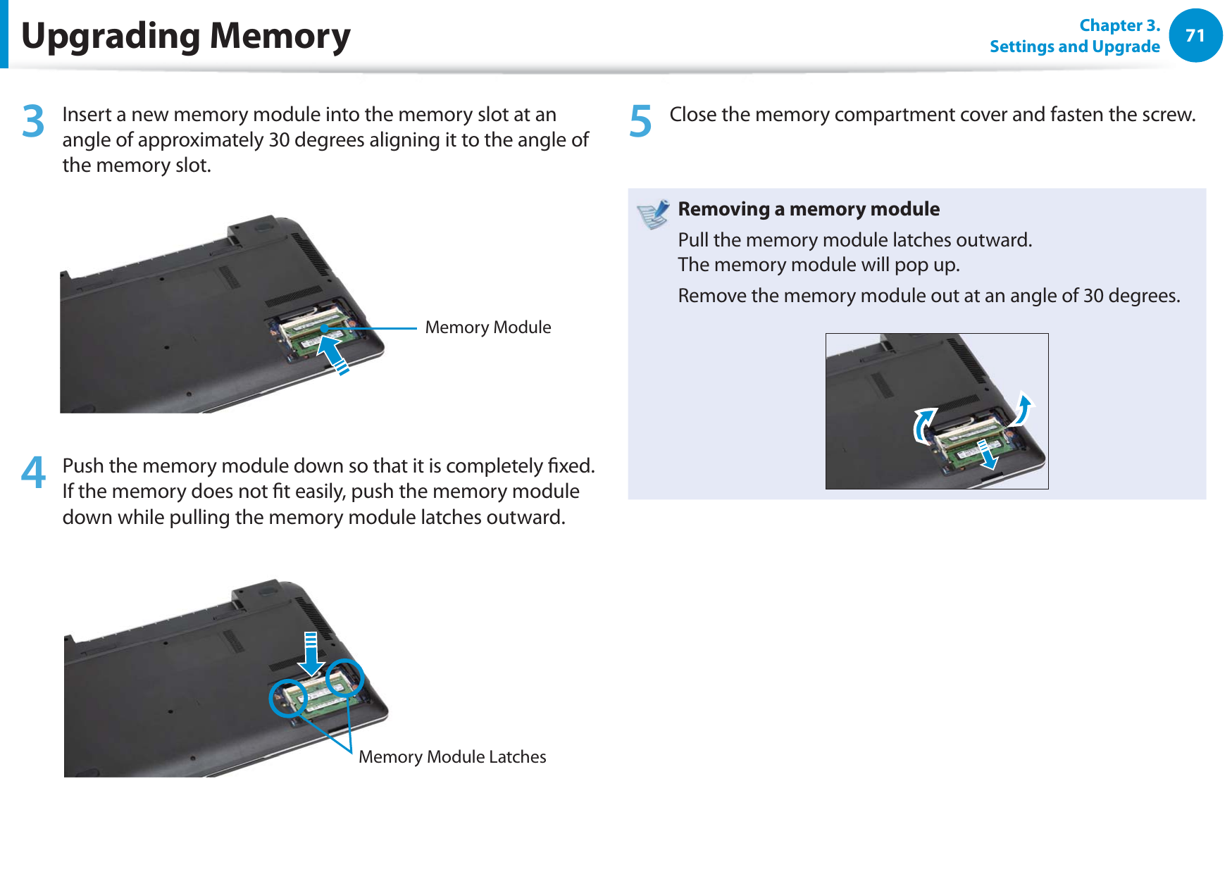 71Chapter 3. Settings and Upgrade3  Insert a new memory module into the memory slot at an angle of approximately 30 degrees aligning it to the angle of the memory slot.Memory Module 4  Push the memory module down so that it is completely xed. If the memory does not t easily, push the memory module down while pulling the memory module latches outward.Memory Module Latches 5  Close the memory compartment cover and fasten the screw.Removing a memory modulePull the memory module latches outward. The memory module will pop up.Remove the memory module out at an angle of 30 degrees.Upgrading Memory