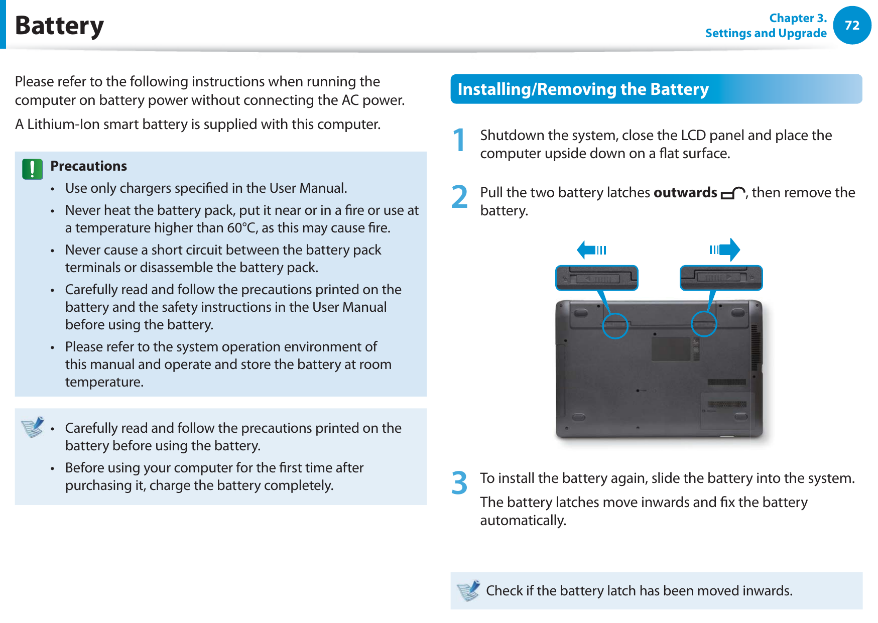 72Chapter 3. Settings and UpgradeBatteryPlease refer to the following instructions when running the computer on battery power without connecting the AC power. A Lithium-Ion smart battery is supplied with this computer.PrecautionsUse only chargers specied in the User Manual.t Never heat the battery pack, put it near or in a re or use at t a temperature higher than 60°C, as this may cause re.Never cause a short circuit between the battery pack t terminals or disassemble the battery pack. Carefully read and follow the precautions printed on the t battery and the safety instructions in the User Manual before using the battery.Please refer to the system operation environment of t this manual and operate and store the battery at room temperature.Carefully read and follow the precautions printed on the t battery before using the battery.Before using your computer for the rst time after t purchasing it, charge the battery completely.Installing/Removing the Battery1  Shutdown the system, close the LCD panel and place the computer upside down on a at surface.2   Pull the two battery latches outwards , then remove the battery.3  To install the battery again, slide the battery into the system. The battery latches move inwards and x the battery automatically.Check if the battery latch has been moved inwards.