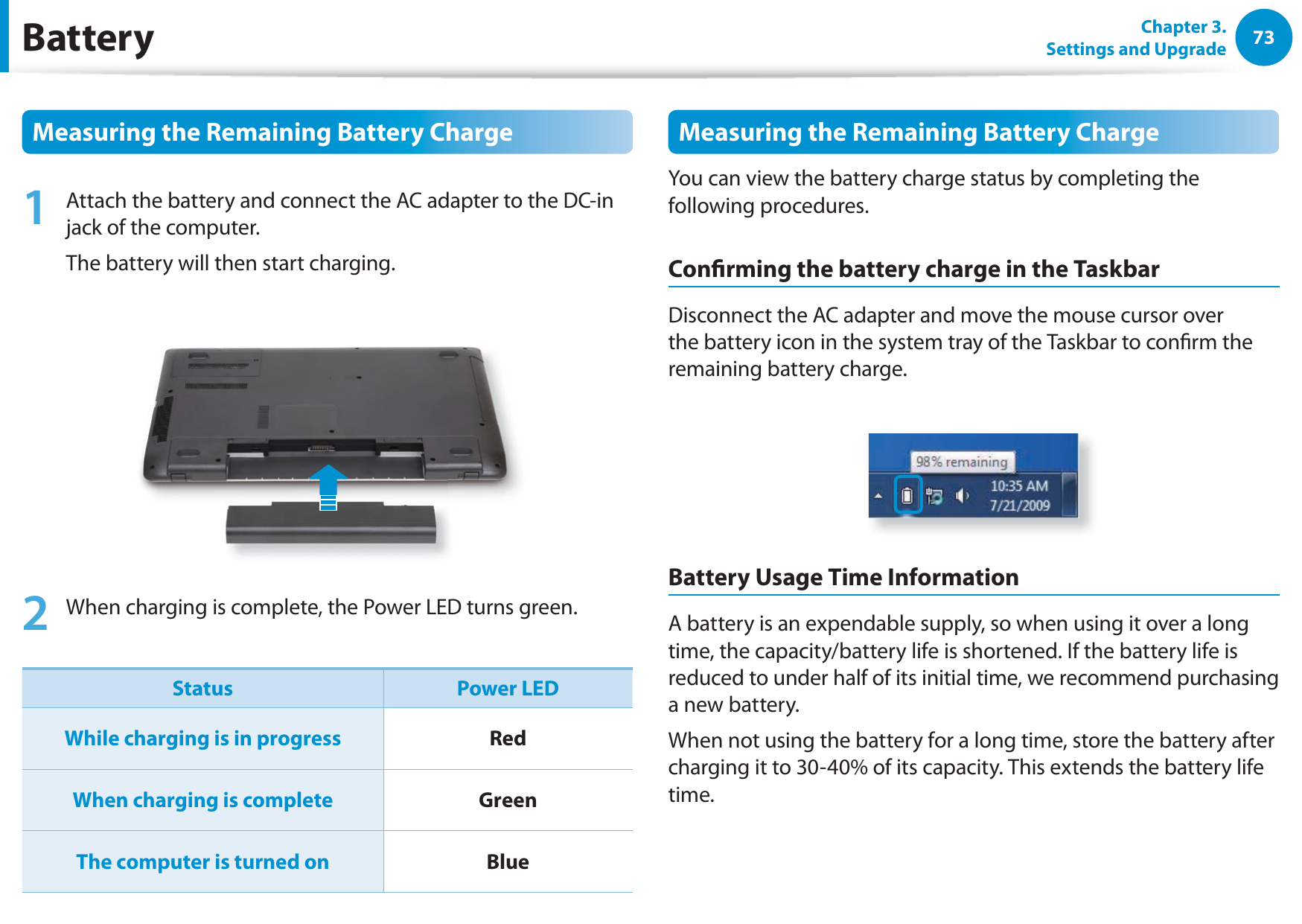 73Chapter 3. Settings and UpgradeBatteryMeasuring the Remaining Battery Charge1  Attach the battery and connect the AC adapter to the DC-in jack of the computer.The battery will then start charging.2  When charging is complete, the Power LED turns green.Status Power LEDWhile charging is in progress RedWhen charging is complete GreenThe computer is turned on BlueMeasuring the Remaining Battery ChargeYou can view the battery charge status by completing the following procedures.Conrming the battery charge in the TaskbarDisconnect the AC adapter and move the mouse cursor over the battery icon in the system tray of the Taskbar to conrm the remaining battery charge.Battery Usage Time InformationA battery is an expendable supply, so when using it over a long time, the capacity/battery life is shortened. If the battery life is reduced to under half of its initial time, we recommend purchasing a new battery.When not using the battery for a long time, store the battery after charging it to 30-40% of its capacity. This extends the battery life time.