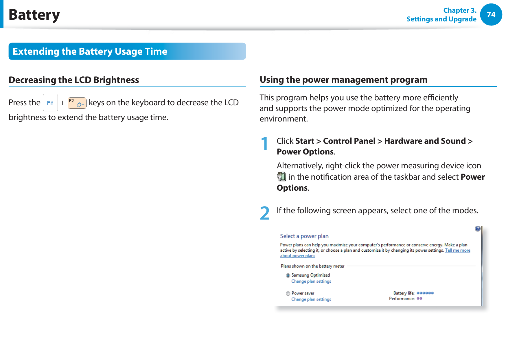 74Chapter 3. Settings and UpgradeBatteryExtending the Battery Usage TimeDecreasing the LCD BrightnessPress the   +   keys on the keyboard to decrease the LCD brightness to extend the battery usage time.Using the power management programThis program helps you use the battery more eciently and supports the power mode optimized for the operating environment.1 Click Start &gt; Control Panel &gt; Hardware and Sound &gt; Power Options.Alternatively, right-click the power measuring device icon  in the notication area of the taskbar and select Power Options.2  If the following screen appears, select one of the modes.