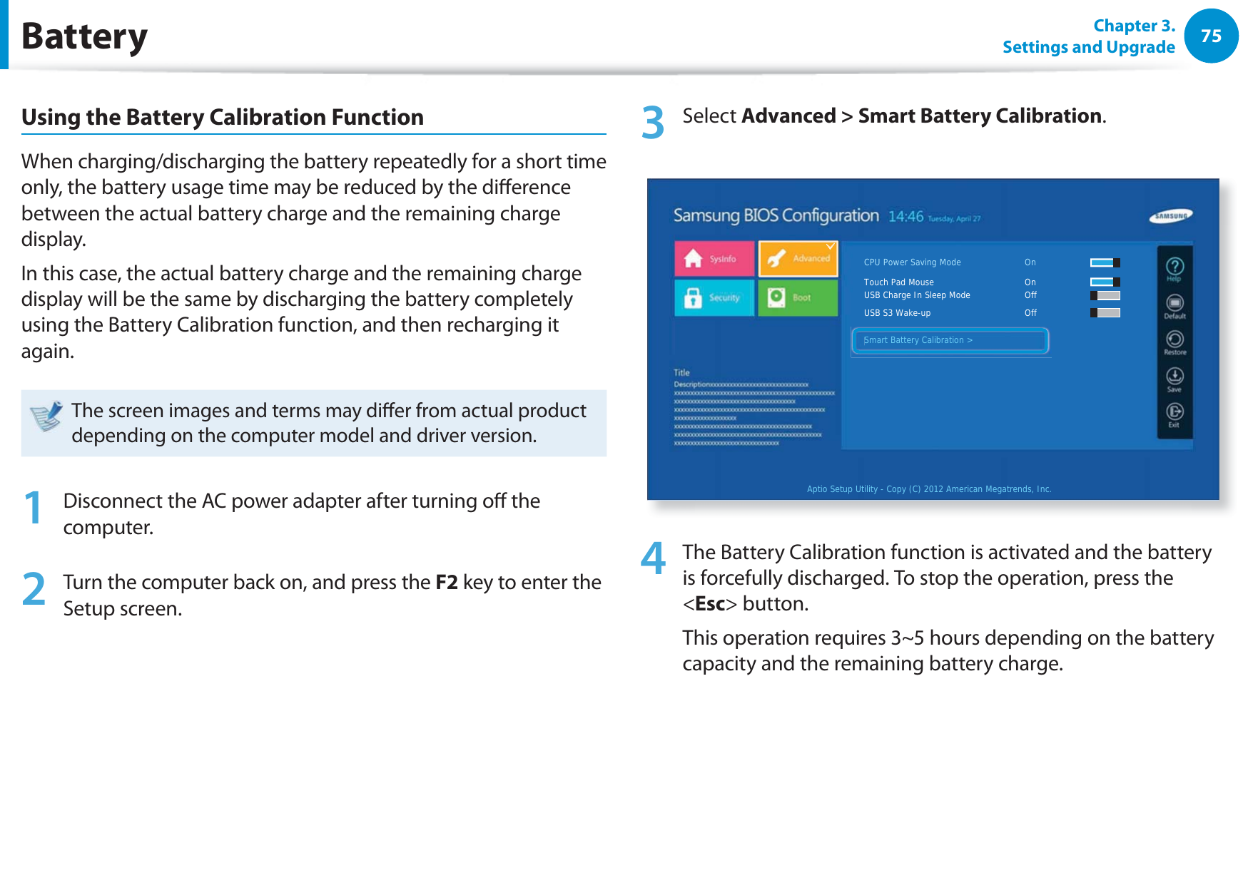 75Chapter 3. Settings and UpgradeBatteryUsing the Battery Calibration FunctionWhen charging/discharging the battery repeatedly for a short time only, the battery usage time may be reduced by the dierence between the actual battery charge and the remaining charge display.In this case, the actual battery charge and the remaining charge display will be the same by discharging the battery completely using the Battery Calibration function, and then recharging it again.The screen images and terms may dier from actual product depending on the computer model and driver version. 1  Disconnect the AC power adapter after turning o the computer.2  Turn the computer back on, and press the F2 key to enter the Setup screen.3 Select Advanced &gt; Smart Battery Calibration.Aptio Setup Utility - Copy (C) 2012 American Megatrends, Inc.Smart Battery Calibration &gt;CPU Power Saving Mode     OnTouch Pad Mouse        OnUSB Charge In Sleep Mode     OffUSB S3 Wake-up       OffSmart Battery Calibration &gt;4  The Battery Calibration function is activated and the battery is forcefully discharged. To stop the operation, press the &lt;Esc&gt; button.This operation requires 3~5 hours depending on the battery capacity and the remaining battery charge.