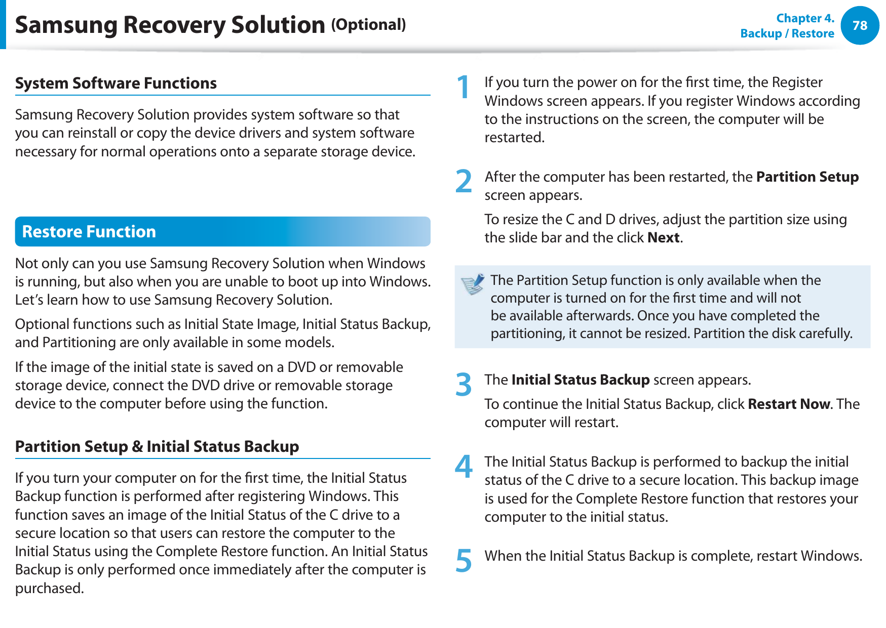 78Chapter  4.   Backup / RestoreSystem Software FunctionsSamsung Recovery Solution provides system software so that you can reinstall or copy the device drivers and system software necessary for normal operations onto a separate storage device.Restore FunctionNot only can you use Samsung Recovery Solution when Windows is running, but also when you are unable to boot up into Windows. Let’s learn how to use Samsung Recovery Solution.Optional functions such as Initial State Image, Initial Status Backup, and Partitioning are only available in some models.If the image of the initial state is saved on a DVD or removable storage device, connect the DVD drive or removable storage device to the computer before using the function.Partition Setup &amp; Initial Status BackupIf you turn your computer on for the rst time, the Initial Status Backup function is performed after registering Windows. This function saves an image of the Initial Status of the C drive to a secure location so that users can restore the computer to the Initial Status using the Complete Restore function. An Initial Status Backup is only performed once immediately after the computer is purchased.1  If you turn the power on for the rst time, the Register Windows screen appears. If you register Windows according to the instructions on the screen, the computer will be restarted.2  After the computer has been restarted, the Partition Setup screen appears. To resize the C and D drives, adjust the partition size using the slide bar and the click Next.The Partition Setup function is only available when the computer is turned on for the rst time and will not be available afterwards. Once you have completed the partitioning, it cannot be resized. Partition the disk carefully.3 The Initial Status Backup screen appears. To continue the Initial Status Backup, click Restart Now. The computer will restart.4  The Initial Status Backup is performed to backup the initial status of the C drive to a secure location. This backup image is used for the Complete Restore function that restores your computer to the initial status.5  When the Initial Status Backup is complete, restart Windows.Samsung Recovery Solution (Optional)