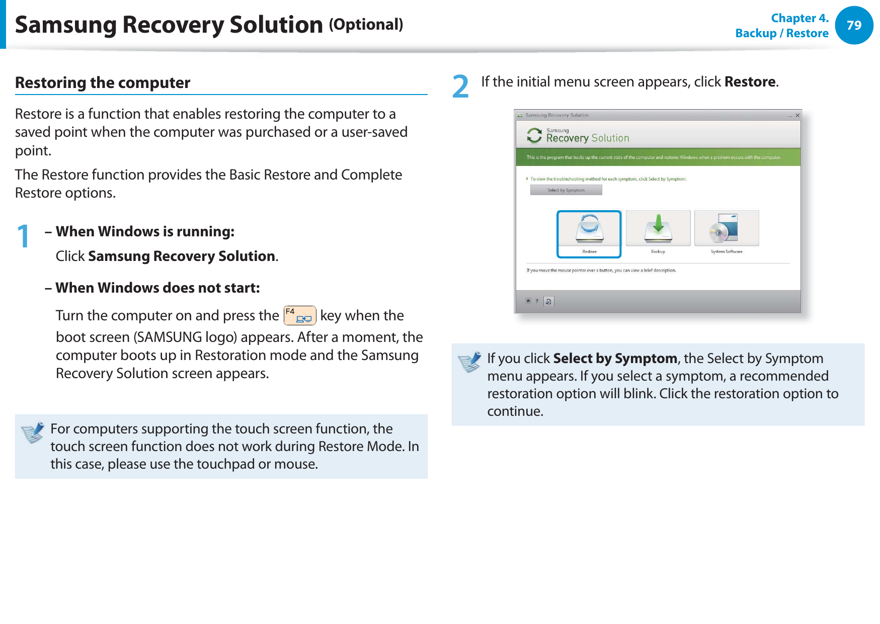 79Chapter  4.   Backup / RestoreRestoring the computerRestore is a function that enables restoring the computer to a saved point when the computer was purchased or a user-saved point.The Restore function provides the Basic Restore and Complete Restore options.1 –  When Windows is running:   Click Samsung Recovery Solution.– When Windows does not start:    Turn the computer on and press the   key when the boot screen (SAMSUNG logo) appears. After a moment, the computer boots up in Restoration mode and the Samsung Recovery Solution screen appears.For computers supporting the touch screen function, the touch screen function does not work during Restore Mode. In this case, please use the touchpad or mouse.2  If the initial menu screen appears, click Restore.If you click Select by Symptom, the Select by Symptom menu appears. If you select a symptom, a recommended restoration option will blink. Click the restoration option to continue.Samsung Recovery Solution (Optional)