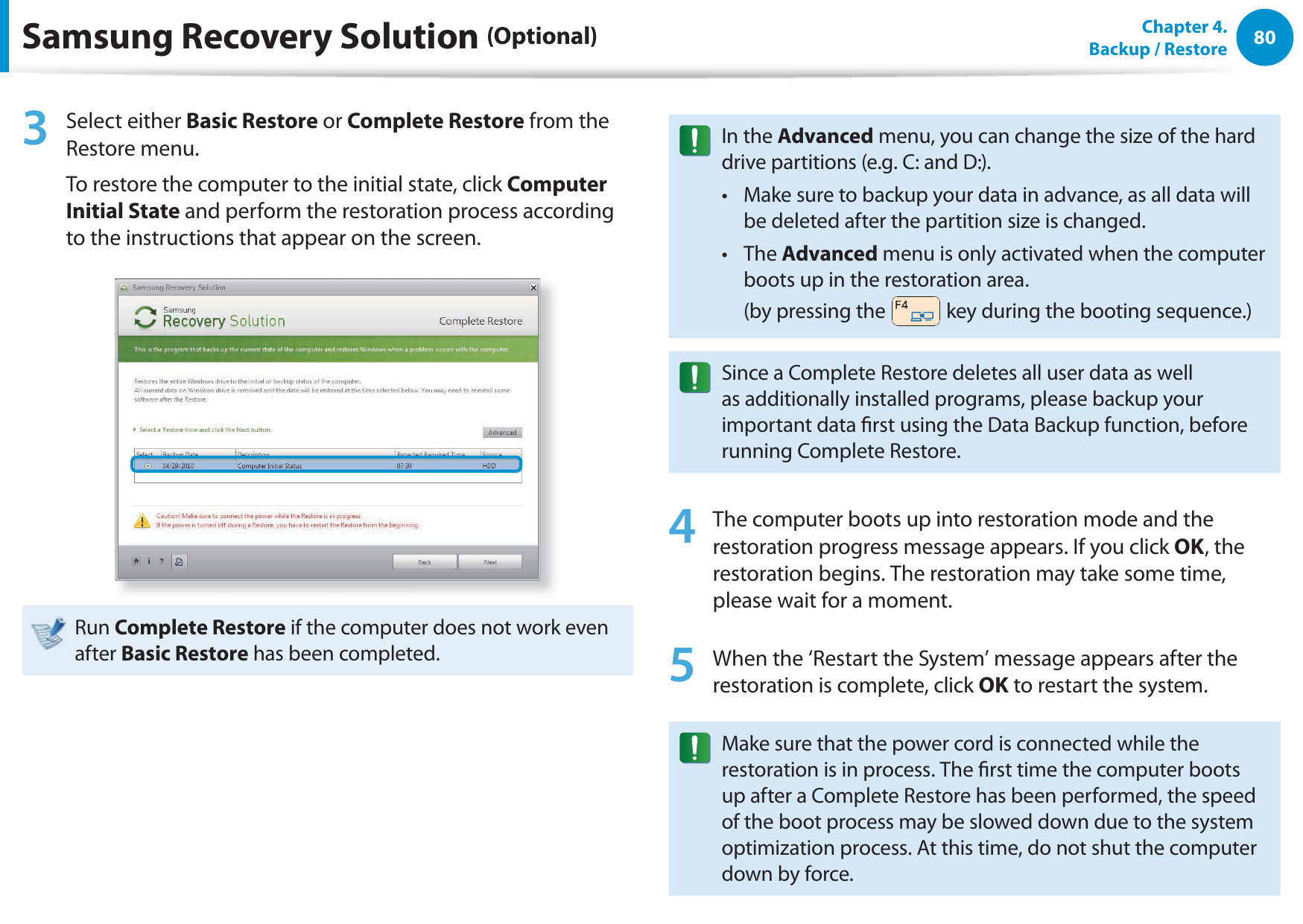 80Chapter  4.   Backup / Restore3 Select either Basic Restore or Complete Restore from the Restore menu.To restore the computer to the initial state, click Computer Initial State and perform the restoration process according to the instructions that appear on the screen.Run Complete Restore if the computer does not work even after Basic Restore has been completed.In the Advanced menu, you can change the size of the hard drive partitions (e.g. C: and D:).Make sure to backup your data in advance, as all data will t be deleted after the partition size is changed.The t Advanced menu is only activated when the computer boots up in the restoration area.  (by pressing the   key during the booting sequence.)Since a Complete Restore deletes all user data as well as additionally installed programs, please backup your important data rst using the Data Backup function, before running Complete Restore.4  The computer boots up into restoration mode and the restoration progress message appears. If you click OK, the restoration begins. The restoration may take some time, please wait for a moment.5  When the ‘Restart the System’ message appears after the restoration is complete, click OK to restart the system.Make sure that the power cord is connected while the restoration is in process. The rst time the computer boots up after a Complete Restore has been performed, the speed of the boot process may be slowed down due to the system optimization process. At this time, do not shut the computer down by force.Samsung Recovery Solution (Optional)