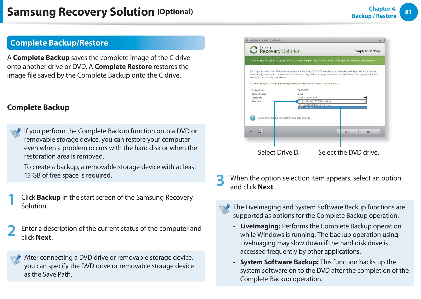 81Chapter  4.   Backup / RestoreComplete Backup/RestoreA Complete Backup saves the complete image of the C drive onto another drive or DVD. A Complete Restore restores the image le saved by the Complete Backup onto the C drive.Complete BackupIf you perform the Complete Backup function onto a DVD or removable storage device, you can restore your computer even when a problem occurs with the hard disk or when the restoration area is removed.To create a backup, a removable storage device with at least 15 GB of free space is required.1 Click Backup in the start screen of the Samsung Recovery Solution.2  Enter a description of the current status of the computer and click Next.After connecting a DVD drive or removable storage device, you can specify the DVD drive or removable storage device as the Save Path.Select Drive D. Select the DVD drive.3  When the option selection item appears, select an option and click Next.The LiveImaging and System Software Backup functions are supported as options for the Complete Backup operation.LiveImaging:t   Performs the Complete Backup operation while Windows is running. The backup operation using LiveImaging may slow down if the hard disk drive is accessed frequently by other applications.System Software Backup: t  This function backs up the system software on to the DVD after the completion of the Complete Backup operation.Samsung Recovery Solution (Optional)